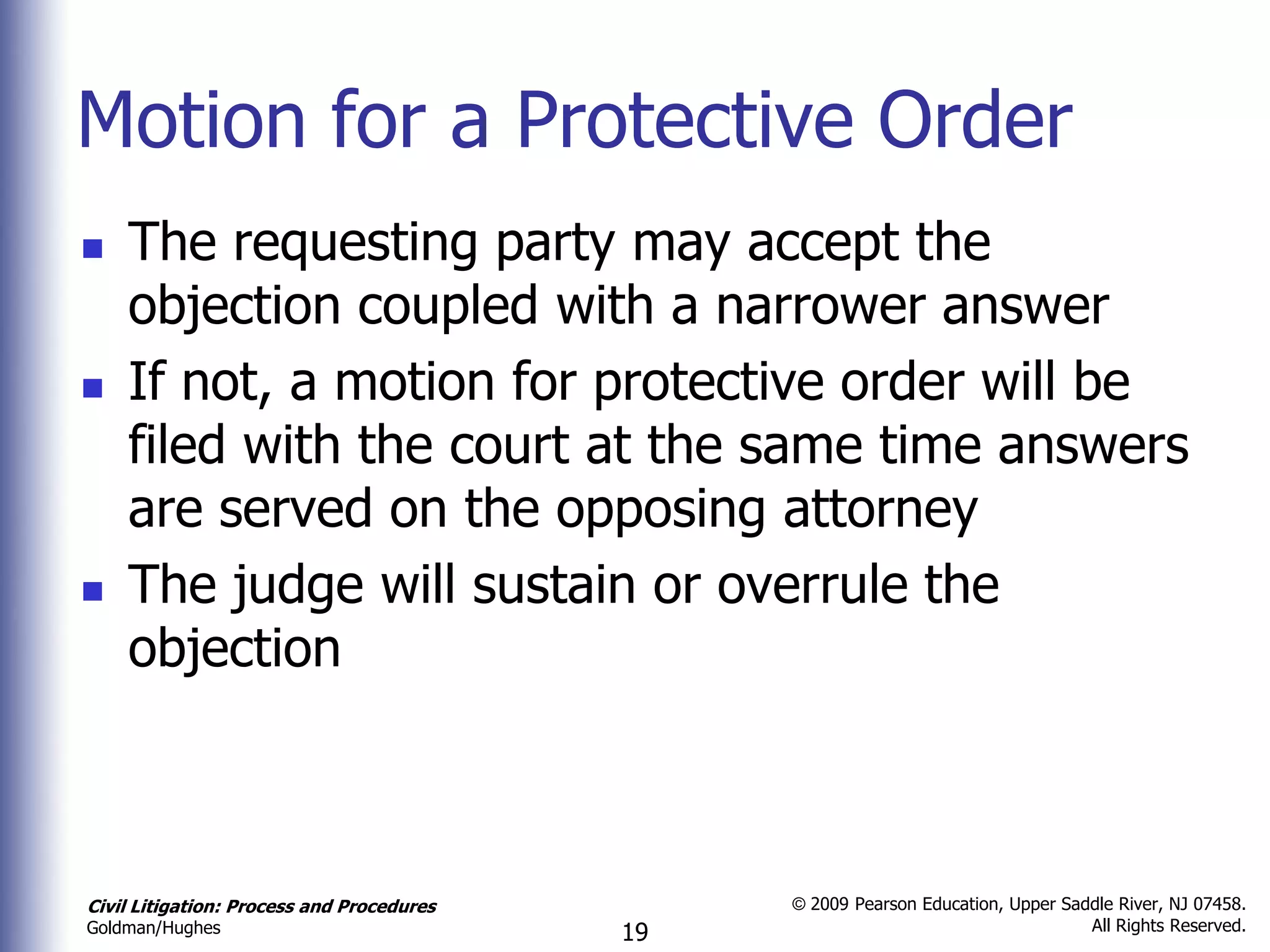 Motion for a Protective Order
   The requesting party may accept the
    objection coupled with a narrower answer
   If not, a motion for protective order will be
    filed with the court at the same time answers
    are served on the opposing attorney
   The judge will sustain or overrule the
    objection



Civil Litigation: Process and Procedures        © 2009 Pearson Education, Upper Saddle River, NJ 07458.
                                                                                   All Rights Reserved.
Goldman/Hughes                             19
 