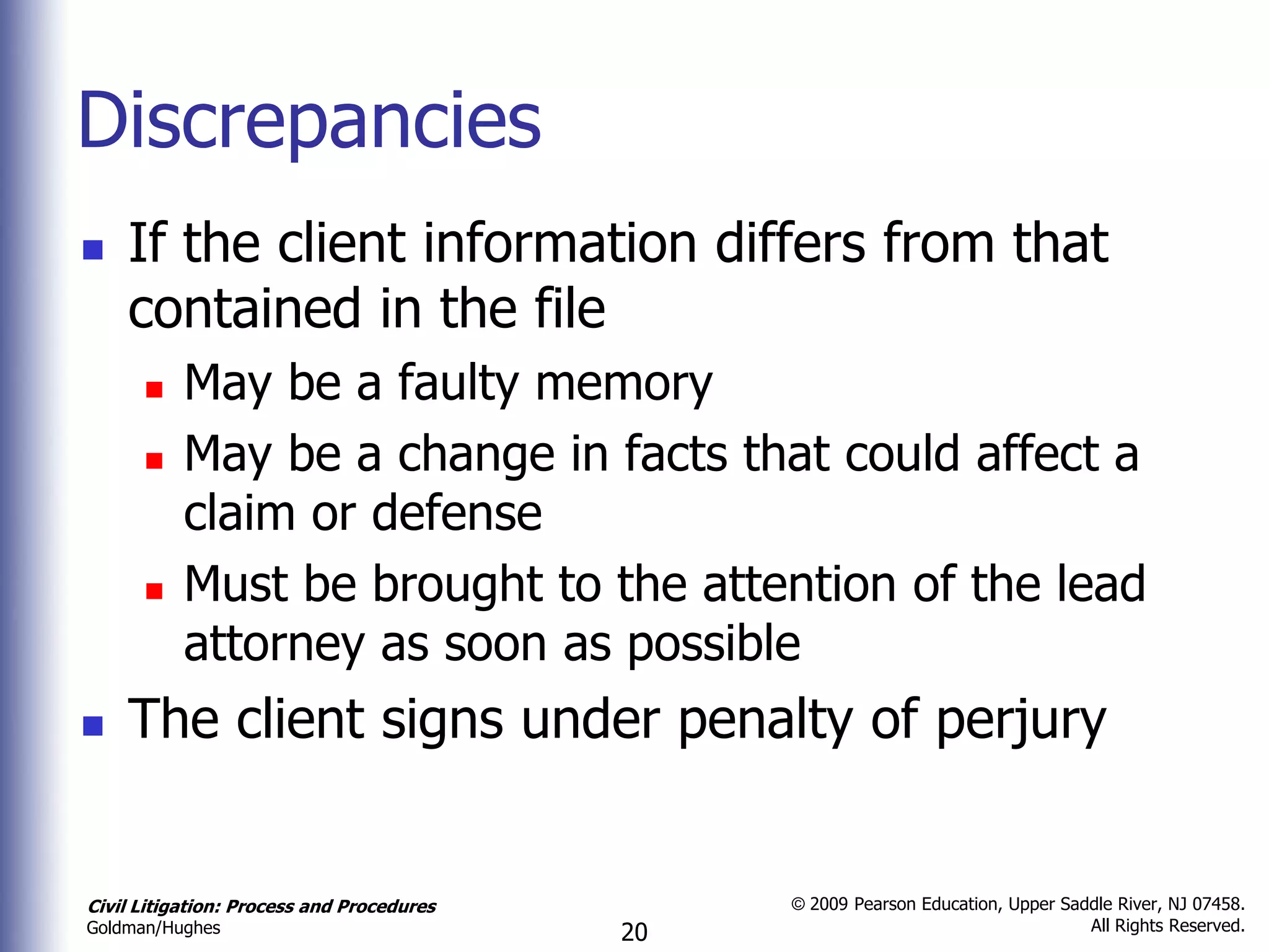 Discrepancies
   If the client information differs from that
    contained in the file
          May be a faulty memory
          May be a change in facts that could affect a
           claim or defense
          Must be brought to the attention of the lead
           attorney as soon as possible
   The client signs under penalty of perjury


Civil Litigation: Process and Procedures        © 2009 Pearson Education, Upper Saddle River, NJ 07458.
                                                                                   All Rights Reserved.
Goldman/Hughes                             20
 