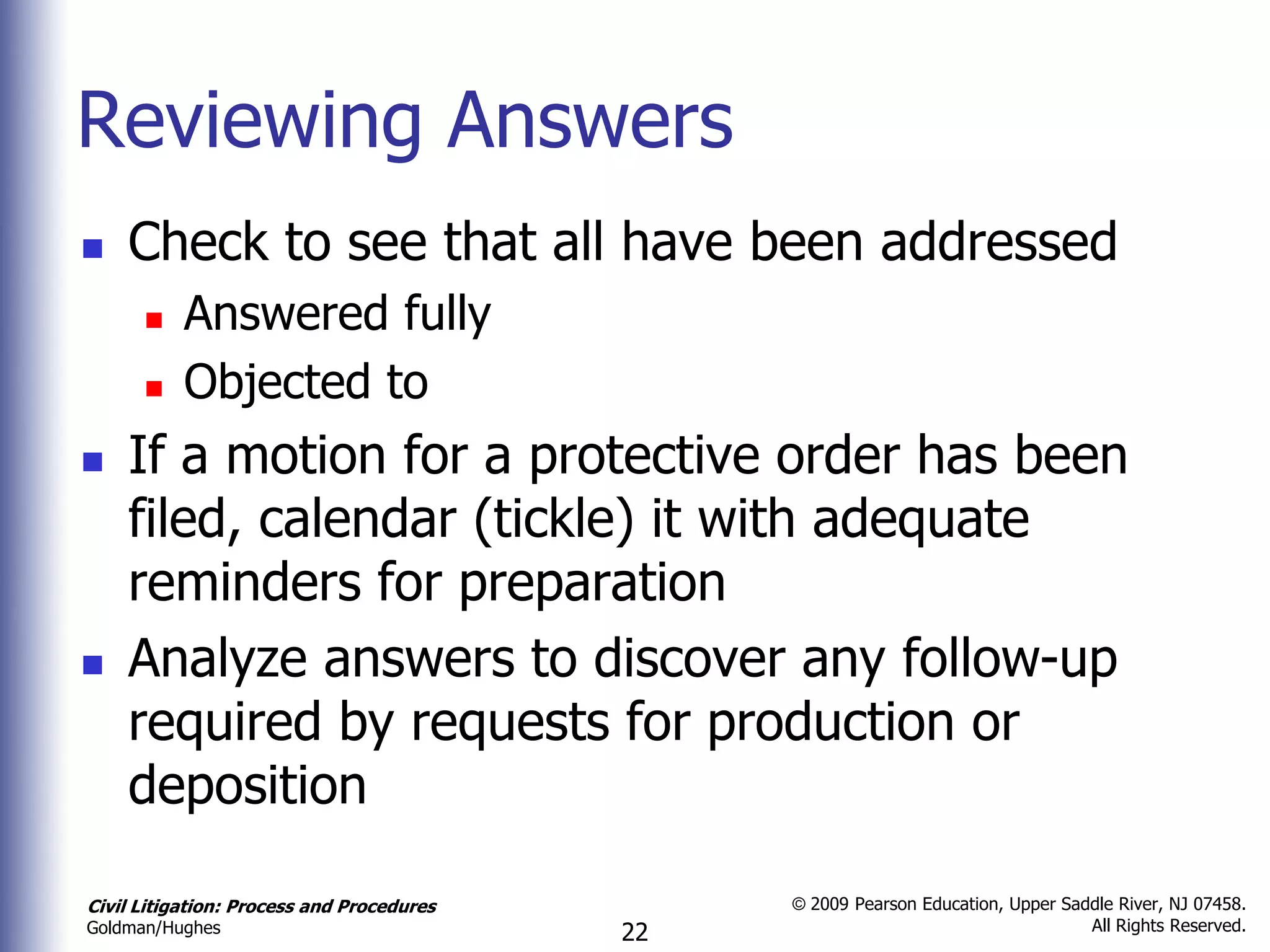 Reviewing Answers
   Check to see that all have been addressed
          Answered fully
          Objected to
   If a motion for a protective order has been
    filed, calendar (tickle) it with adequate
    reminders for preparation
   Analyze answers to discover any follow-up
    required by requests for production or
    deposition

Civil Litigation: Process and Procedures        © 2009 Pearson Education, Upper Saddle River, NJ 07458.
                                                                                   All Rights Reserved.
Goldman/Hughes                             22
 