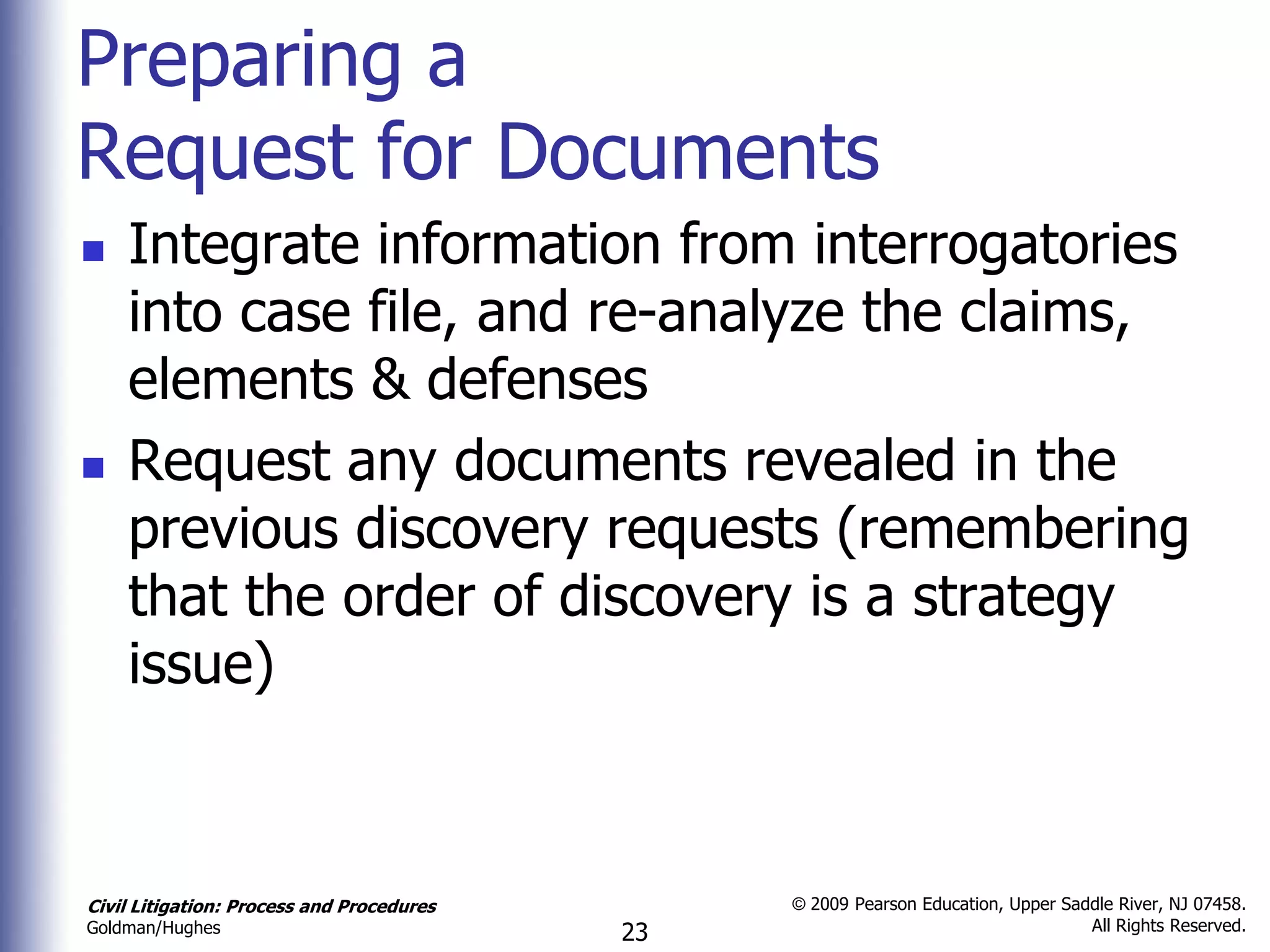 Preparing a
Request for Documents
   Integrate information from interrogatories
    into case file, and re-analyze the claims,
    elements & defenses
   Request any documents revealed in the
    previous discovery requests (remembering
    that the order of discovery is a strategy
    issue)



Civil Litigation: Process and Procedures        © 2009 Pearson Education, Upper Saddle River, NJ 07458.
                                                                                   All Rights Reserved.
Goldman/Hughes                             23
 