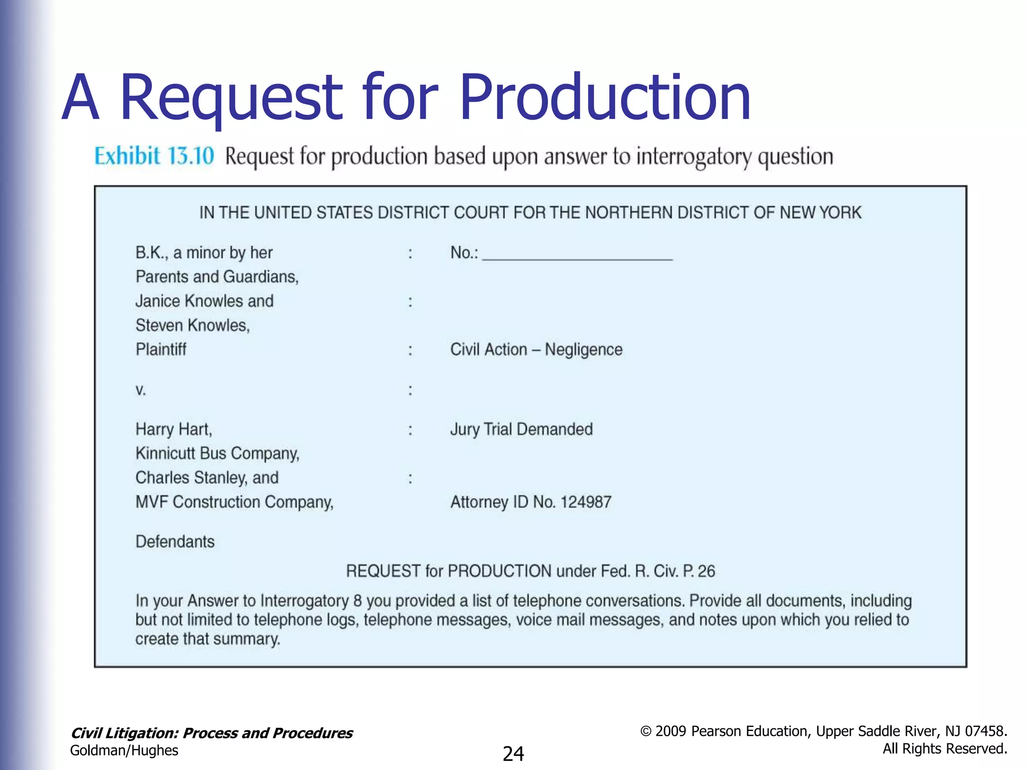 A Request for Production




Civil Litigation: Process and Procedures        © 2009 Pearson Education, Upper Saddle River, NJ 07458.
                                                                                   All Rights Reserved.
Goldman/Hughes                             24
 