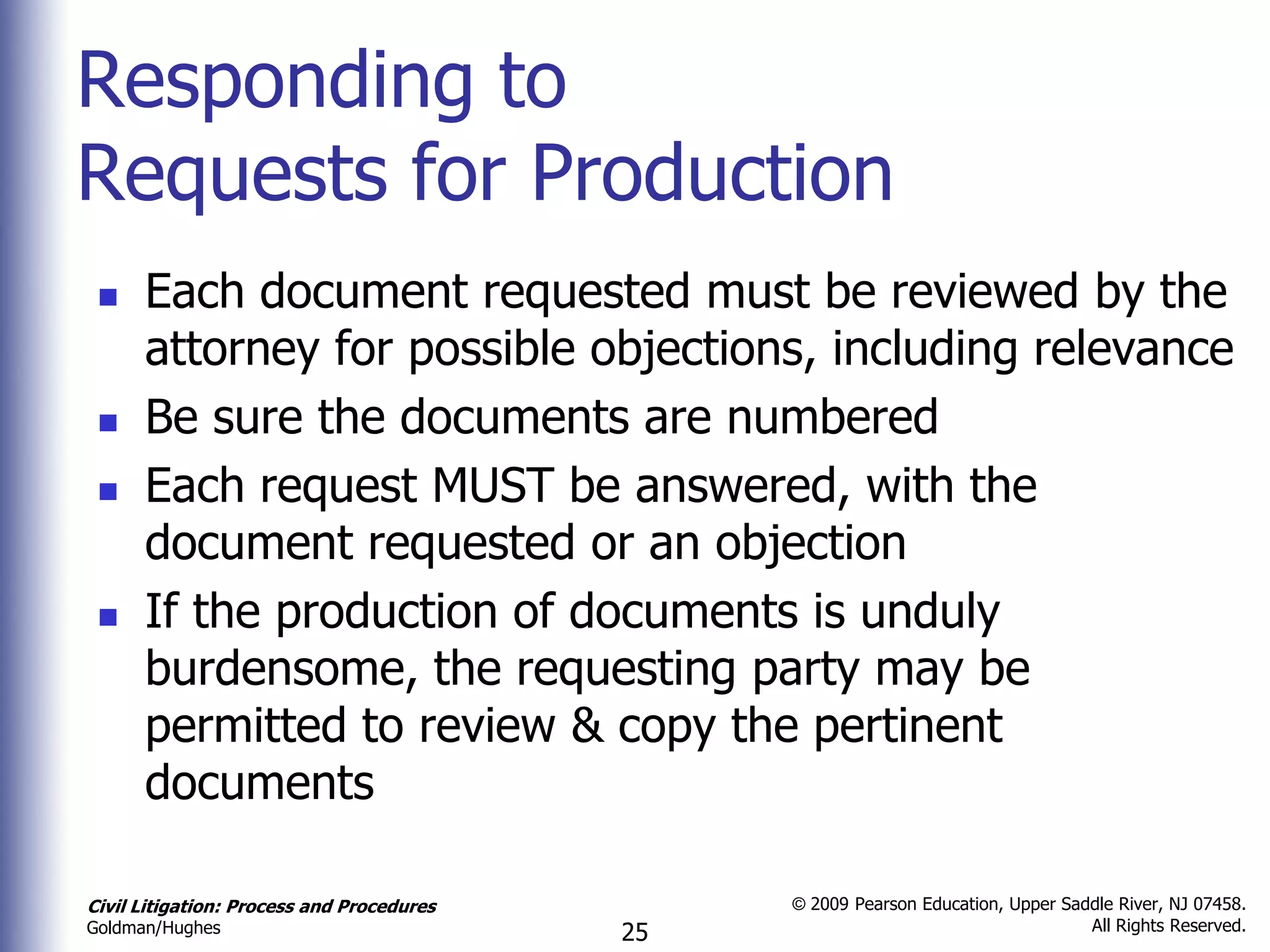 Responding to
Requests for Production
     Each document requested must be reviewed by the
      attorney for possible objections, including relevance
     Be sure the documents are numbered
     Each request MUST be answered, with the
      document requested or an objection
     If the production of documents is unduly
      burdensome, the requesting party may be
      permitted to review & copy the pertinent
      documents

Civil Litigation: Process and Procedures        © 2009 Pearson Education, Upper Saddle River, NJ 07458.
                                                                                   All Rights Reserved.
Goldman/Hughes                             25
 