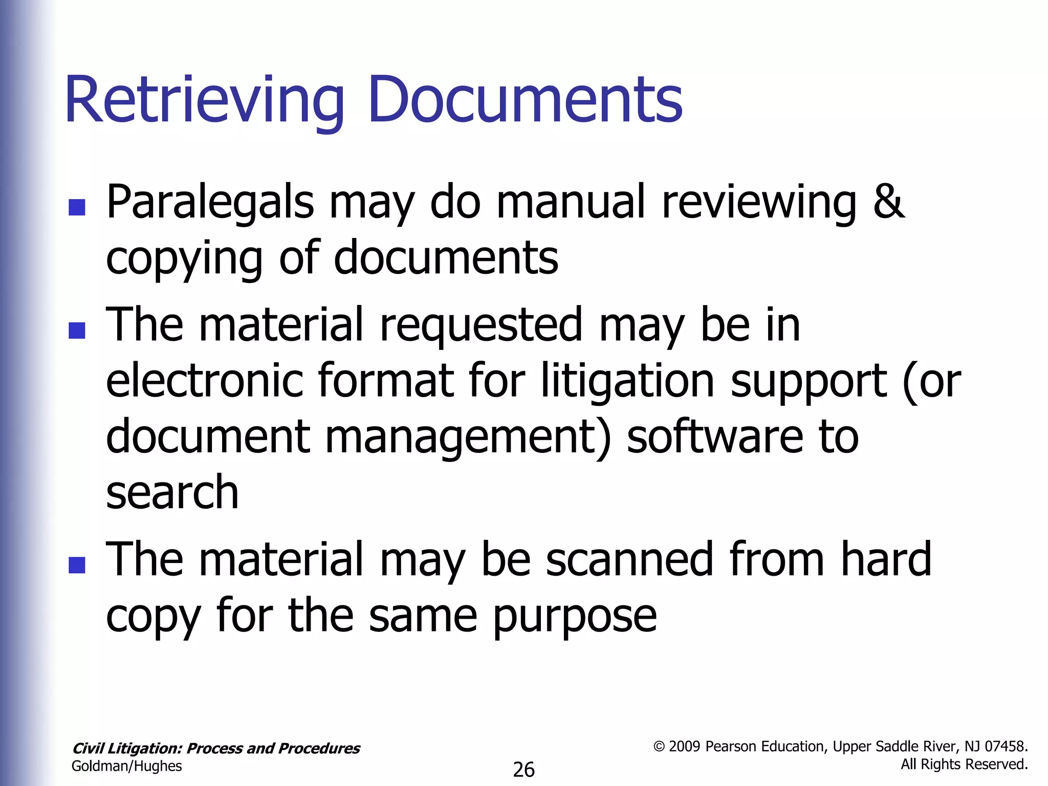 Retrieving Documents
   Paralegals may do manual reviewing &
    copying of documents
   The material requested may be in
    electronic format for litigation support (or
    document management) software to
    search
   The material may be scanned from hard
    copy for the same purpose

Civil Litigation: Process and Procedures        © 2009 Pearson Education, Upper Saddle River, NJ 07458.
                                                                                   All Rights Reserved.
Goldman/Hughes                             26
 