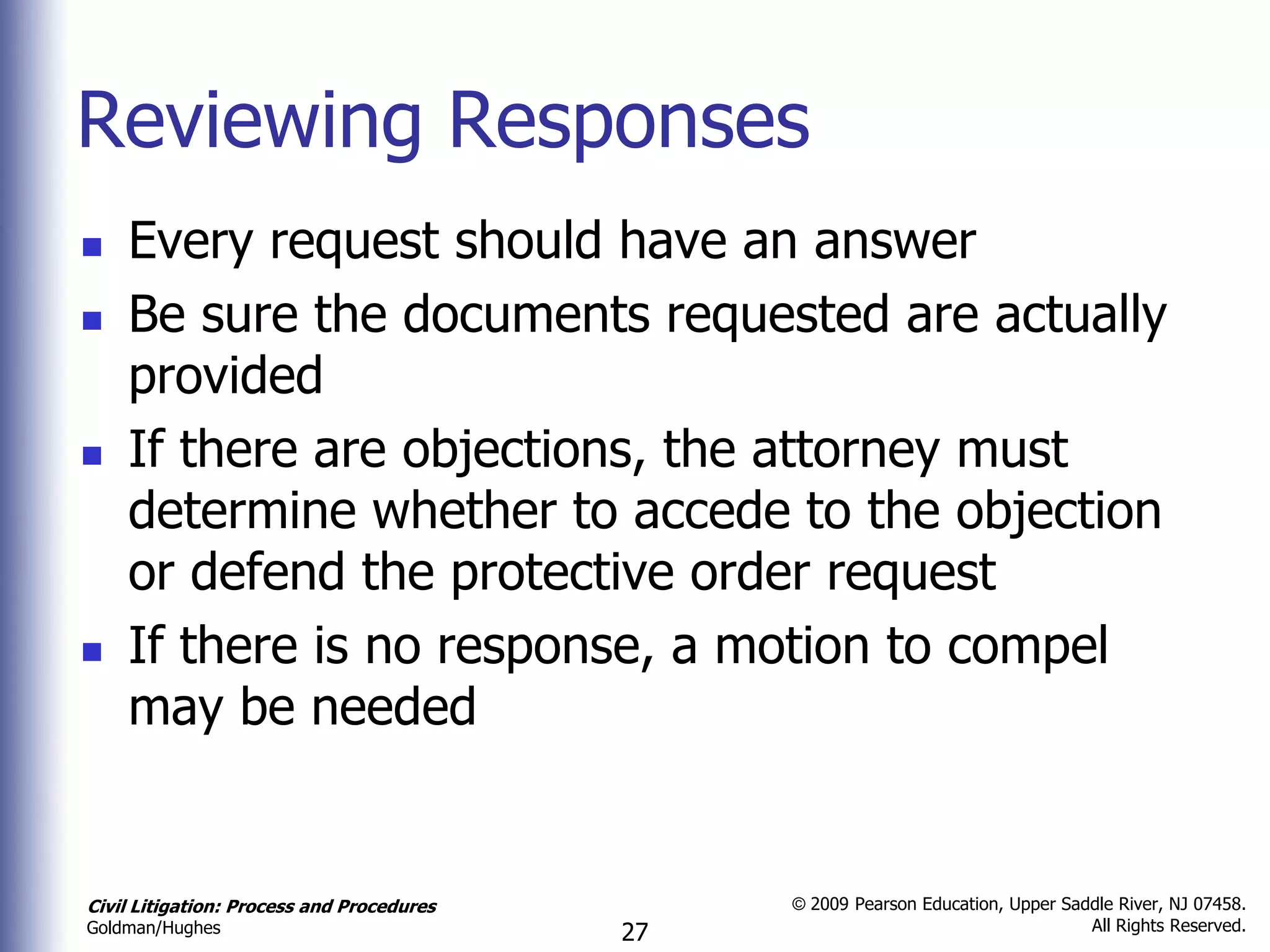 Reviewing Responses
   Every request should have an answer
   Be sure the documents requested are actually
    provided
   If there are objections, the attorney must
    determine whether to accede to the objection
    or defend the protective order request
   If there is no response, a motion to compel
    may be needed


Civil Litigation: Process and Procedures        © 2009 Pearson Education, Upper Saddle River, NJ 07458.
                                                                                   All Rights Reserved.
Goldman/Hughes                             27
 