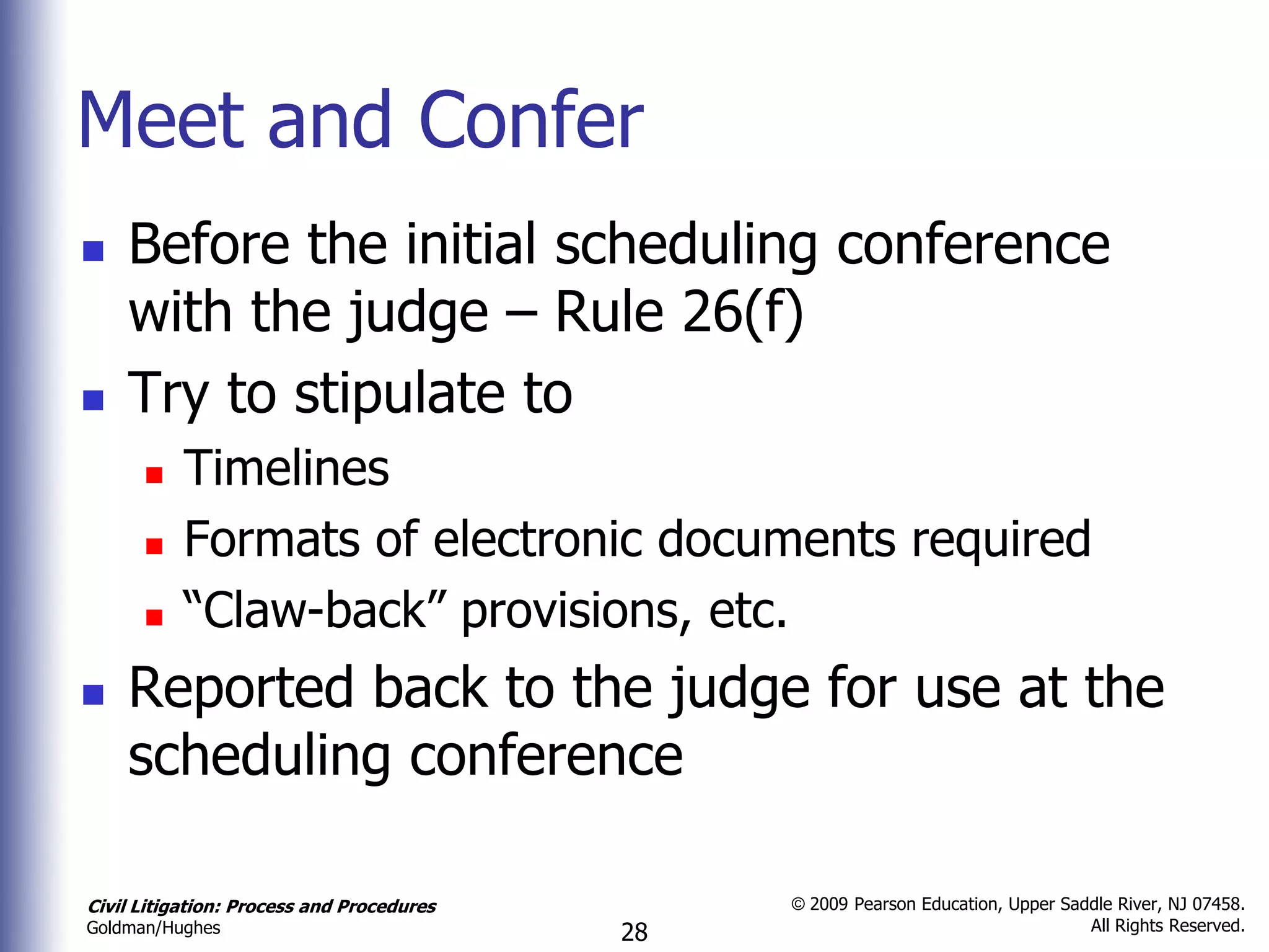 Meet and Confer
   Before the initial scheduling conference
    with the judge – Rule 26(f)
   Try to stipulate to
          Timelines
          Formats of electronic documents required
          “Claw-back” provisions, etc.
   Reported back to the judge for use at the
    scheduling conference

Civil Litigation: Process and Procedures        © 2009 Pearson Education, Upper Saddle River, NJ 07458.
                                                                                   All Rights Reserved.
Goldman/Hughes                             28
 