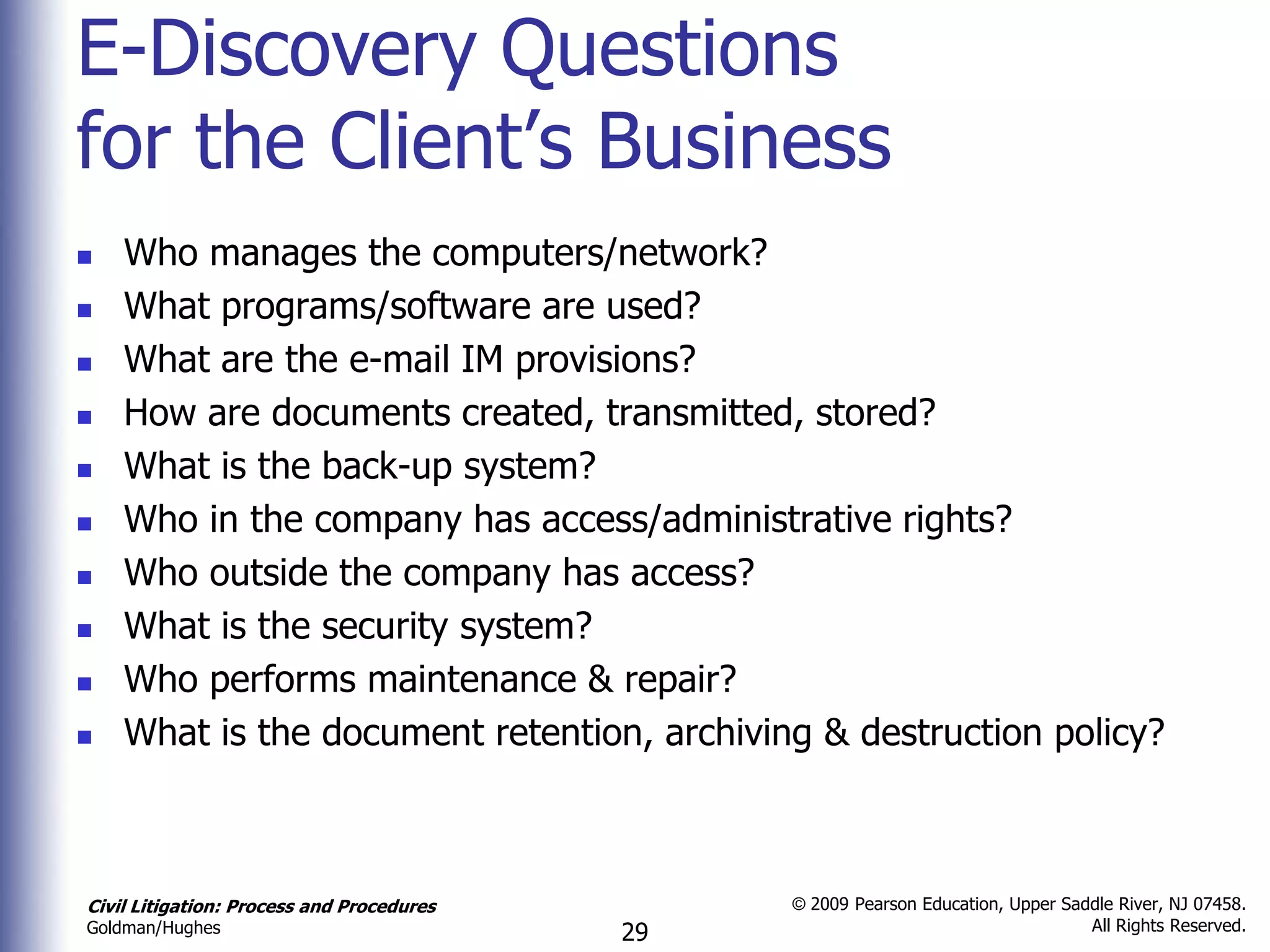 E-Discovery Questions
for the Client’s Business
   Who manages the computers/network?
   What programs/software are used?
   What are the e-mail IM provisions?
   How are documents created, transmitted, stored?
   What is the back-up system?
   Who in the company has access/administrative rights?
   Who outside the company has access?
   What is the security system?
   Who performs maintenance & repair?
   What is the document retention, archiving & destruction policy?



Civil Litigation: Process and Procedures        © 2009 Pearson Education, Upper Saddle River, NJ 07458.
                                                                                   All Rights Reserved.
Goldman/Hughes                             29
 