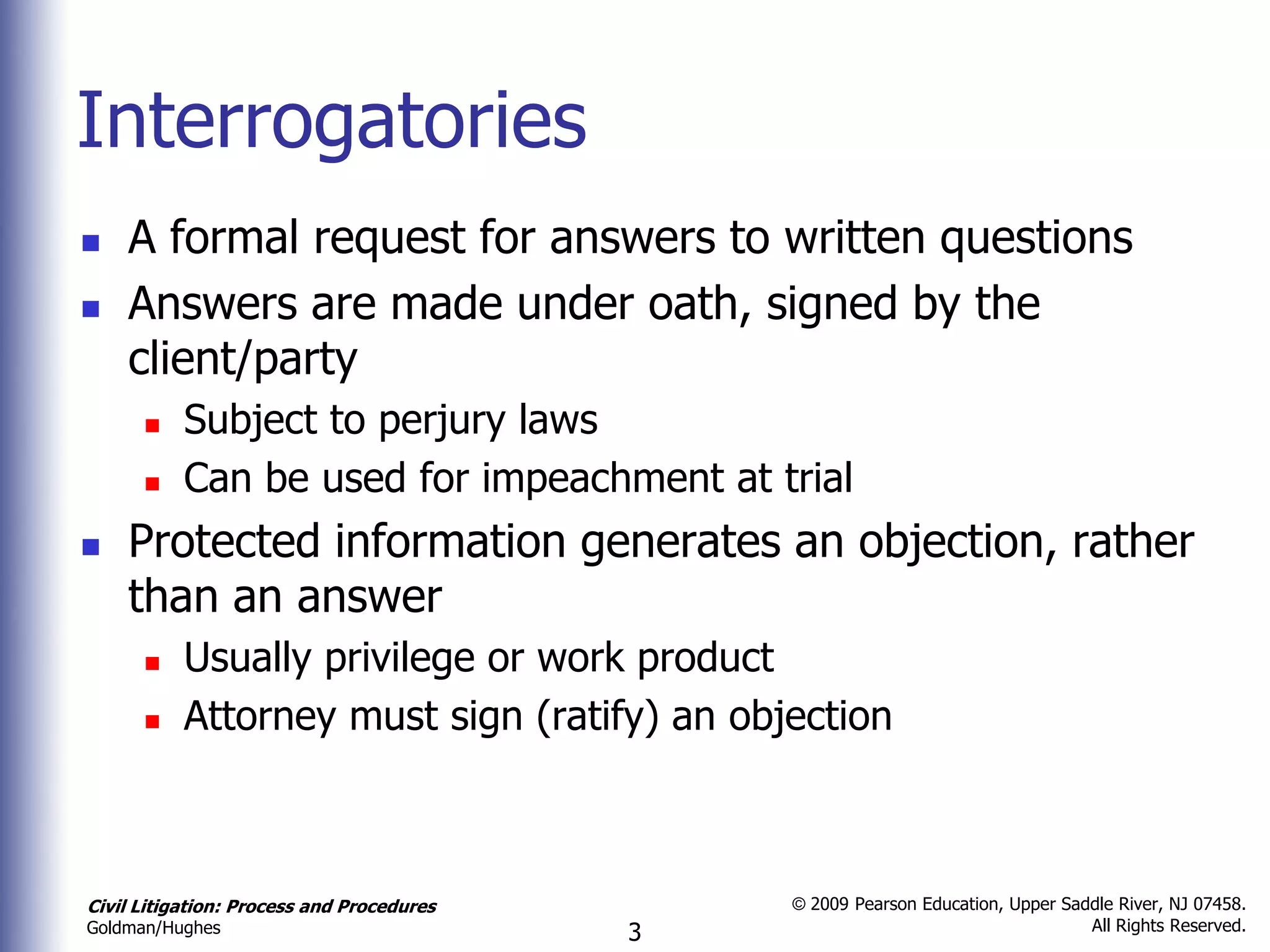Interrogatories
   A formal request for answers to written questions
   Answers are made under oath, signed by the
    client/party
          Subject to perjury laws
          Can be used for impeachment at trial
   Protected information generates an objection, rather
    than an answer
          Usually privilege or work product
          Attorney must sign (ratify) an objection



Civil Litigation: Process and Procedures       © 2009 Pearson Education, Upper Saddle River, NJ 07458.
                                                                                  All Rights Reserved.
Goldman/Hughes                             3
 