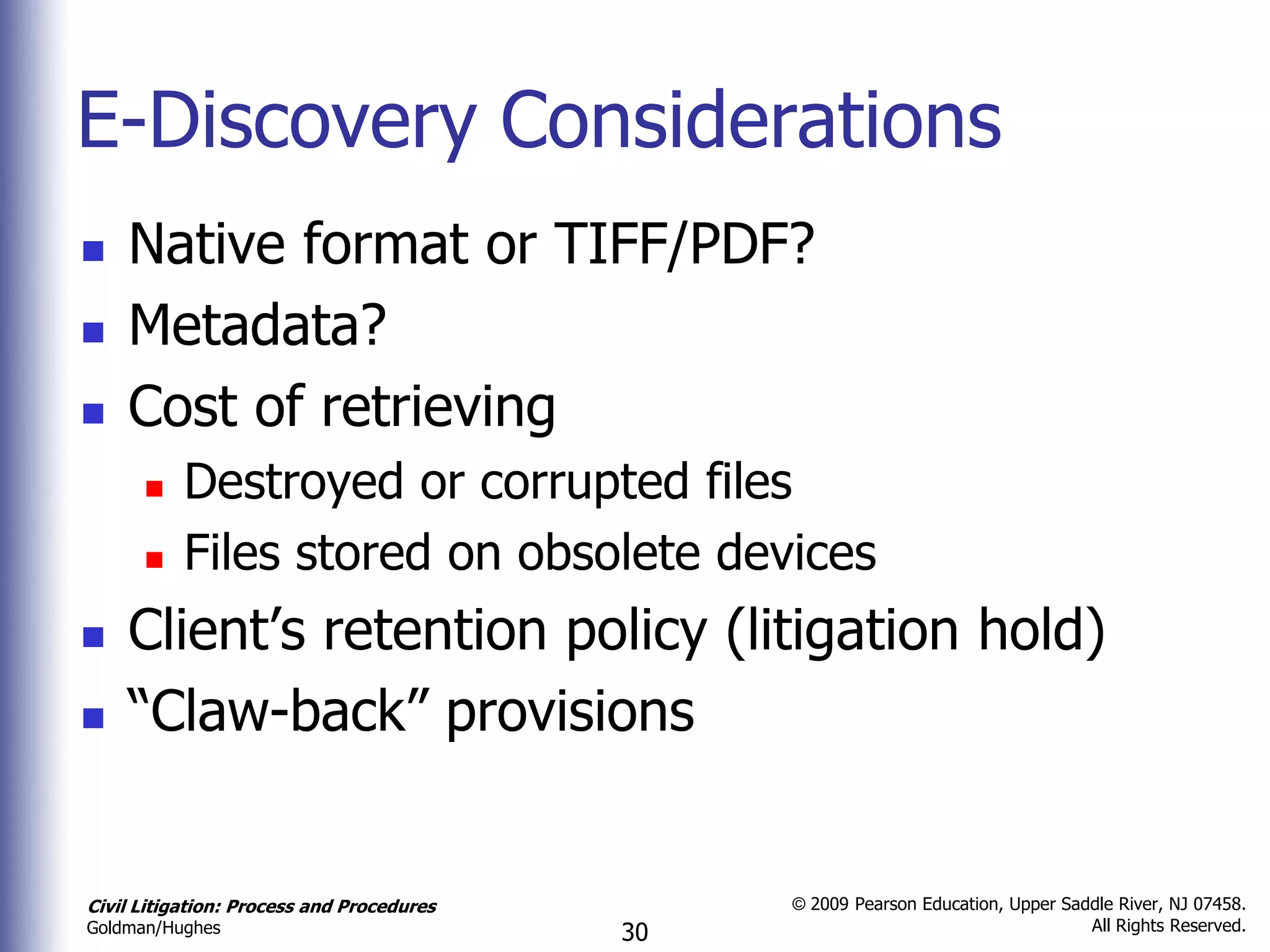 E-Discovery Considerations
   Native format or TIFF/PDF?
   Metadata?
   Cost of retrieving
          Destroyed or corrupted files
          Files stored on obsolete devices
   Client’s retention policy (litigation hold)
   “Claw-back” provisions


Civil Litigation: Process and Procedures        © 2009 Pearson Education, Upper Saddle River, NJ 07458.
                                                                                   All Rights Reserved.
Goldman/Hughes                             30
 