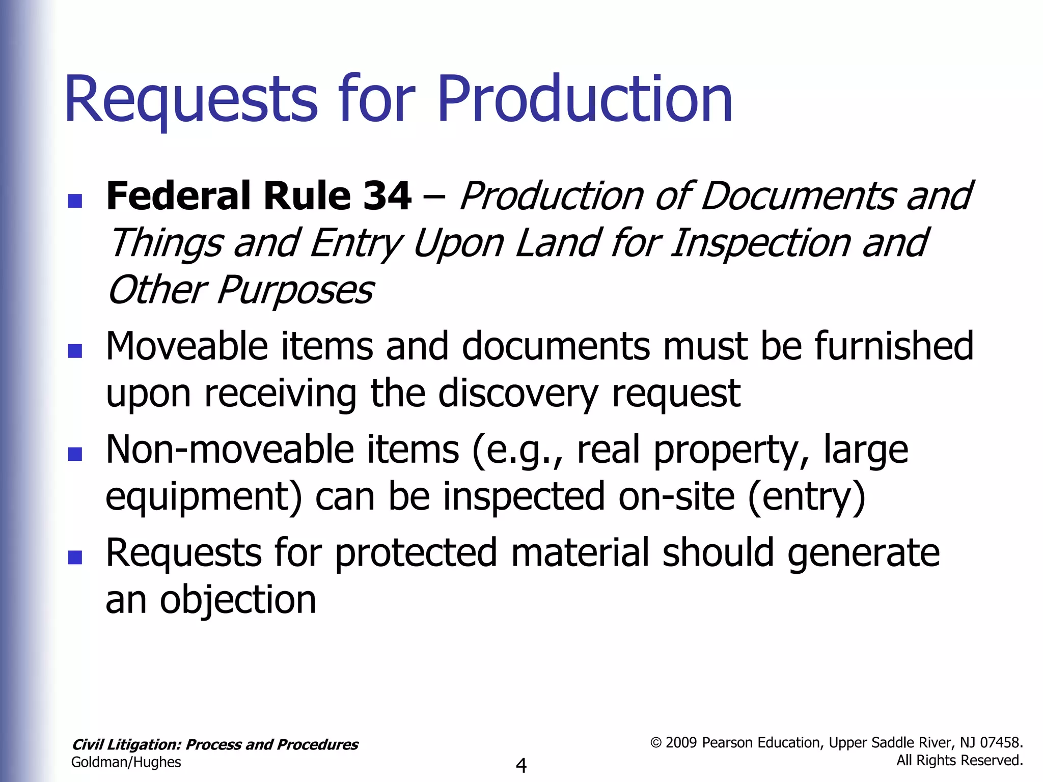 Requests for Production
   Federal Rule 34 – Production of Documents and
    Things and Entry Upon Land for Inspection and
    Other Purposes
   Moveable items and documents must be furnished
    upon receiving the discovery request
   Non-moveable items (e.g., real property, large
    equipment) can be inspected on-site (entry)
   Requests for protected material should generate
    an objection


Civil Litigation: Process and Procedures       © 2009 Pearson Education, Upper Saddle River, NJ 07458.
                                                                                  All Rights Reserved.
Goldman/Hughes                             4
 