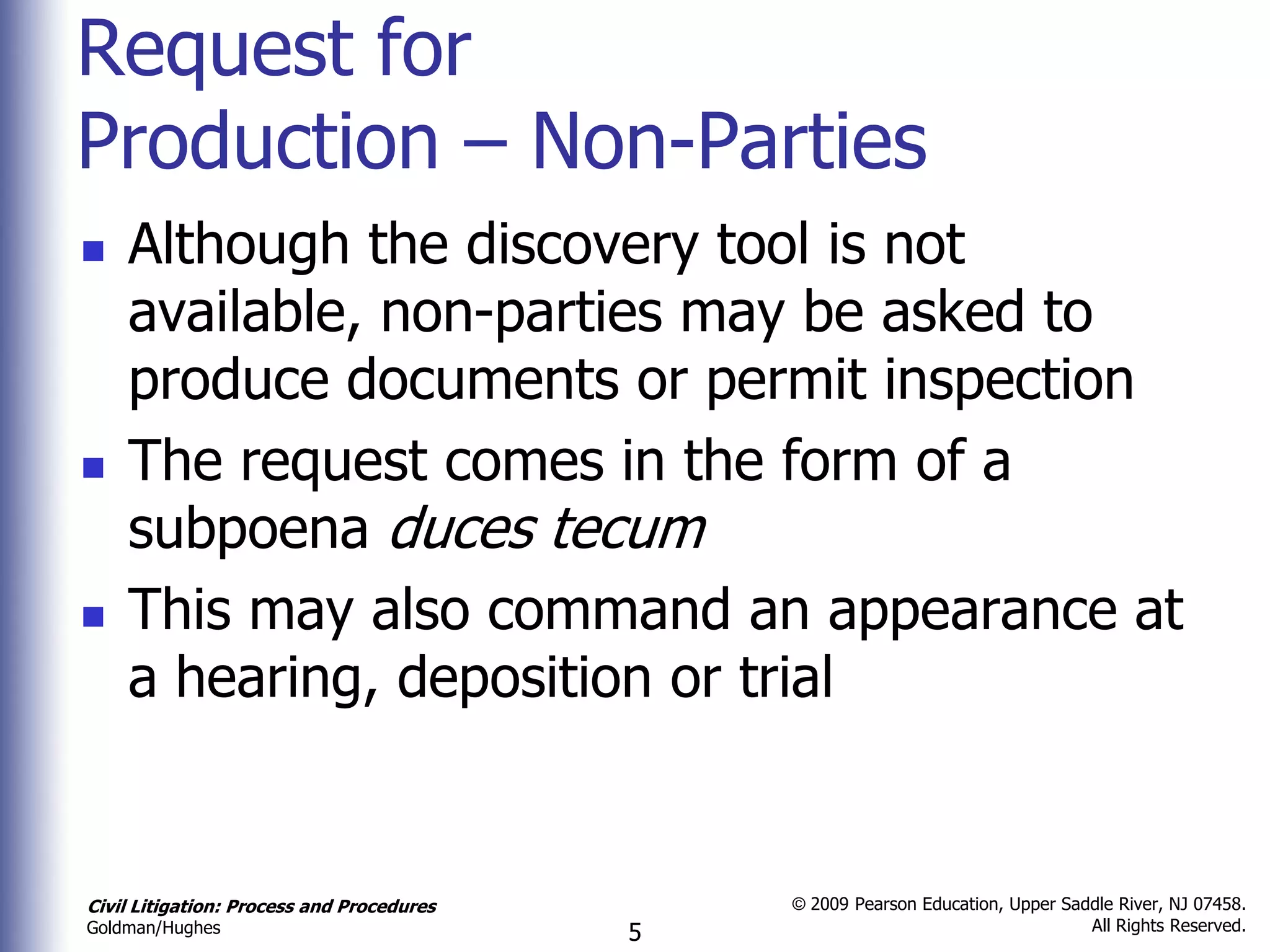 Request for
Production – Non-Parties
   Although the discovery tool is not
    available, non-parties may be asked to
    produce documents or permit inspection
   The request comes in the form of a
    subpoena duces tecum
   This may also command an appearance at
    a hearing, deposition or trial


Civil Litigation: Process and Procedures       © 2009 Pearson Education, Upper Saddle River, NJ 07458.
                                                                                  All Rights Reserved.
Goldman/Hughes                             5
 