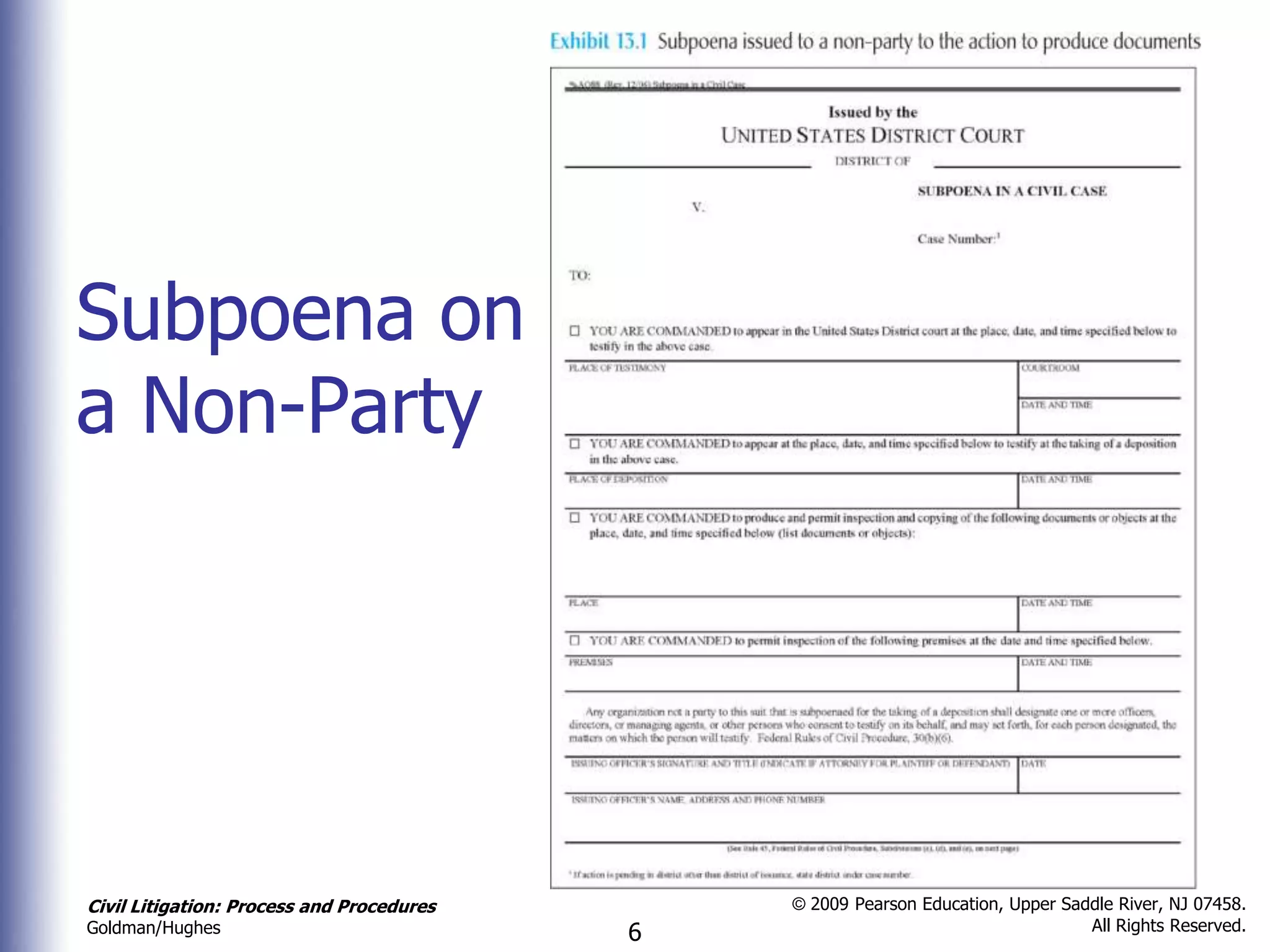 Subpoena on
a Non-Party




Civil Litigation: Process and Procedures       © 2009 Pearson Education, Upper Saddle River, NJ 07458.
                                                                                  All Rights Reserved.
Goldman/Hughes                             6
 