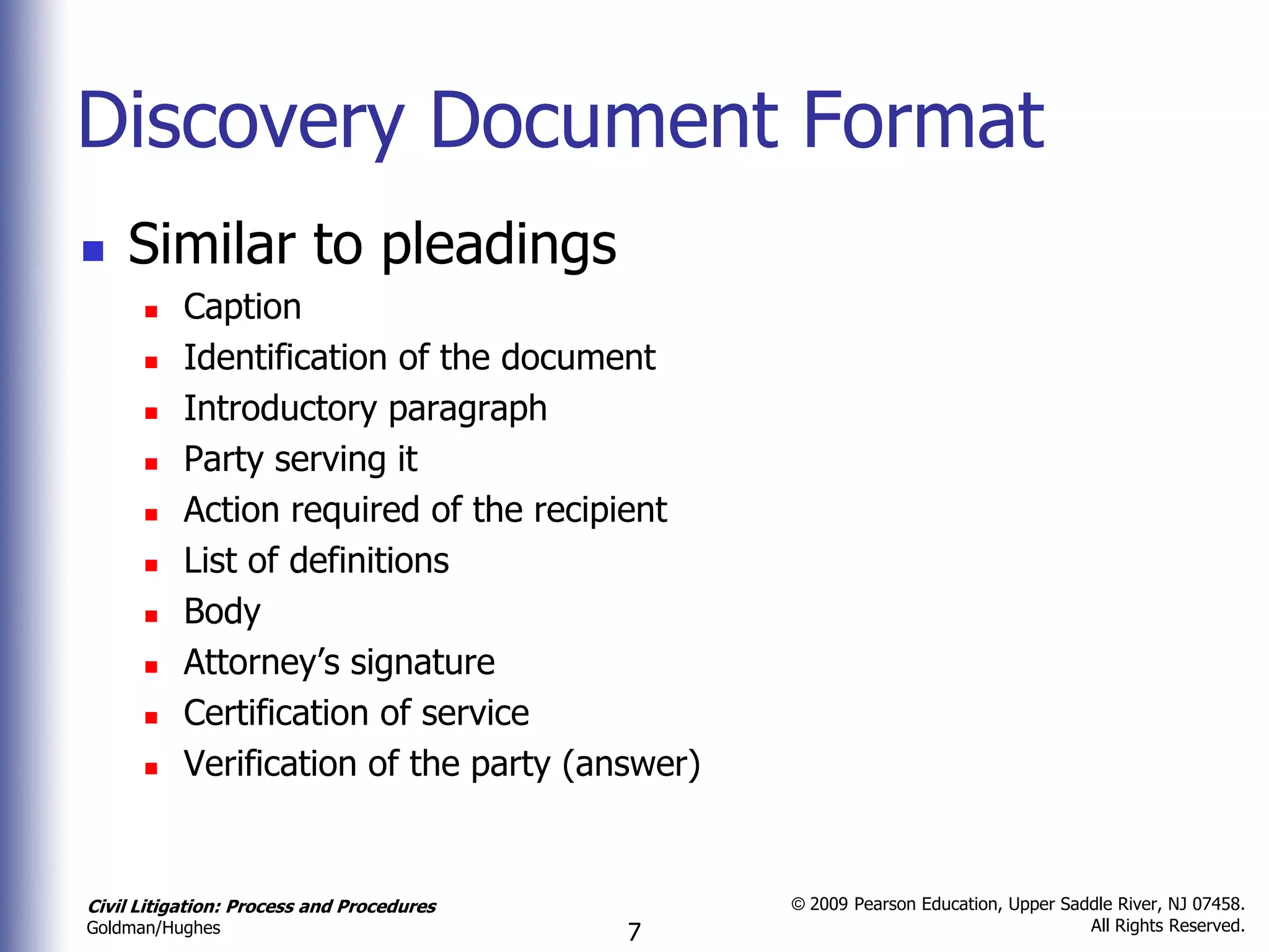 Discovery Document Format
   Similar to pleadings
          Caption
          Identification of the document
          Introductory paragraph
          Party serving it
          Action required of the recipient
          List of definitions
          Body
          Attorney’s signature
          Certification of service
          Verification of the party (answer)


Civil Litigation: Process and Procedures        © 2009 Pearson Education, Upper Saddle River, NJ 07458.
                                                                                   All Rights Reserved.
Goldman/Hughes                             7
 