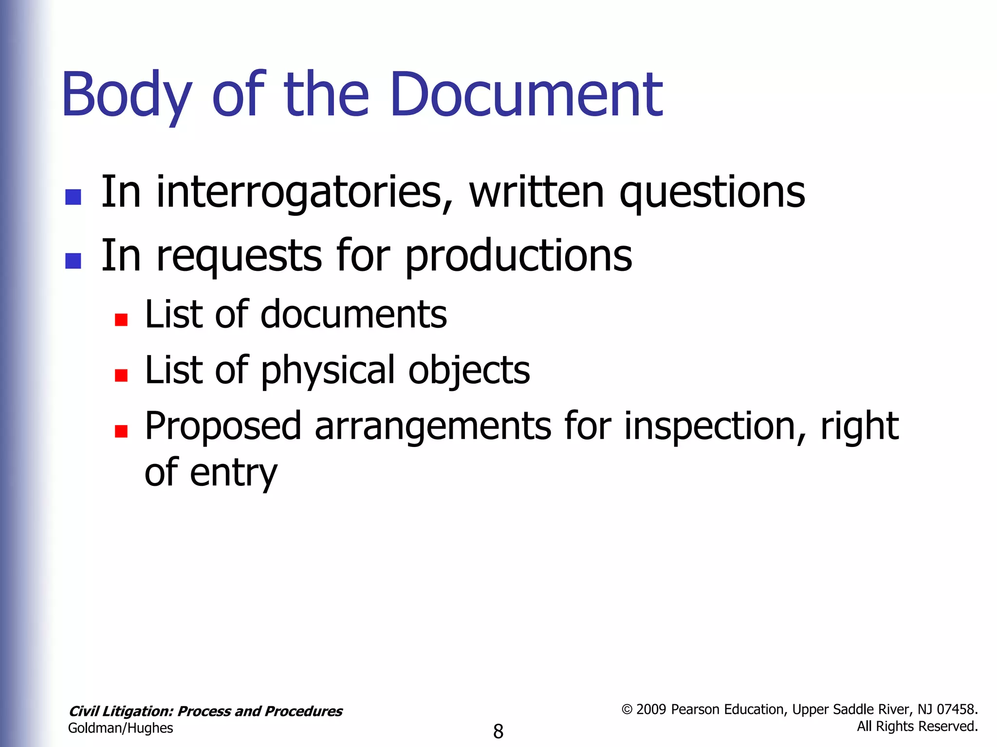 Body of the Document
   In interrogatories, written questions
   In requests for productions
          List of documents
          List of physical objects
          Proposed arrangements for inspection, right
           of entry




Civil Litigation: Process and Procedures       © 2009 Pearson Education, Upper Saddle River, NJ 07458.
                                                                                  All Rights Reserved.
Goldman/Hughes                             8
 