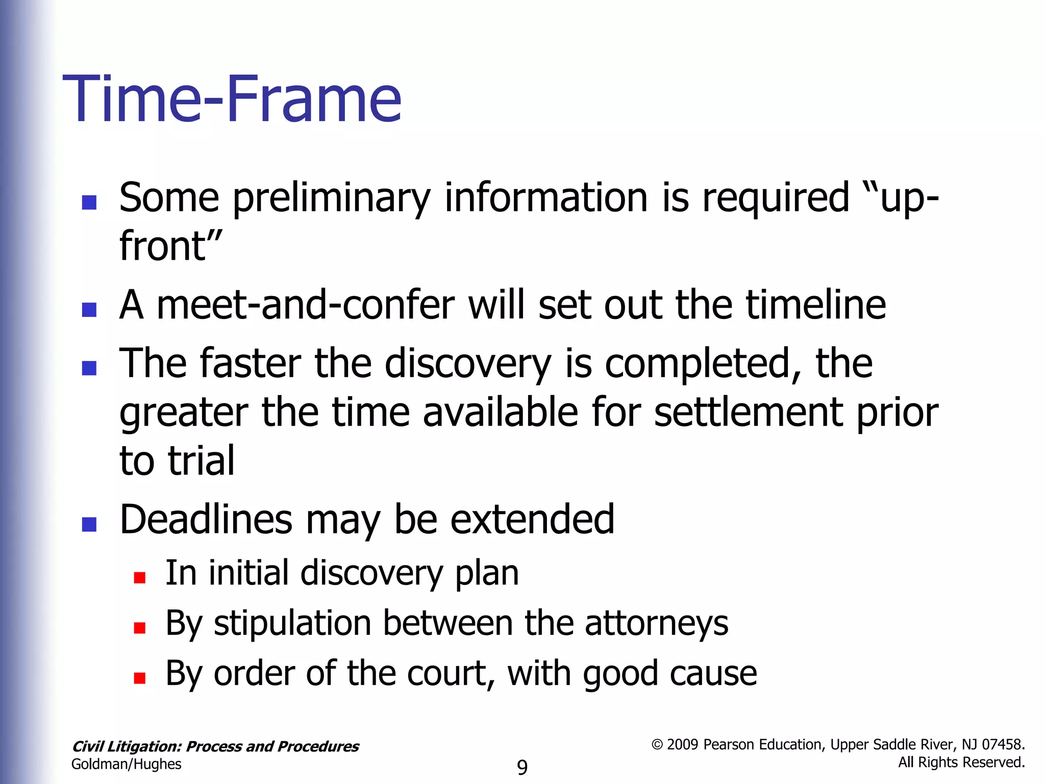 Time-Frame
     Some preliminary information is required “up-
      front”
     A meet-and-confer will set out the timeline
     The faster the discovery is completed, the
      greater the time available for settlement prior
      to trial
     Deadlines may be extended
            In initial discovery plan
            By stipulation between the attorneys
            By order of the court, with good cause
Civil Litigation: Process and Procedures       © 2009 Pearson Education, Upper Saddle River, NJ 07458.
                                                                                  All Rights Reserved.
Goldman/Hughes                             9
 
