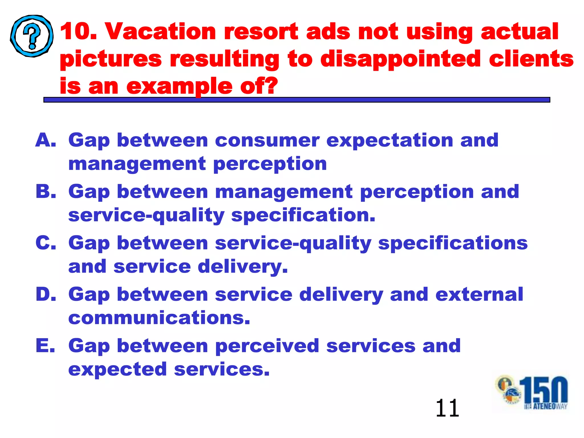 10. Vacation resort ads not using actual pictures resulting to disappointed clients is an example of?Gap between consumer expectation and management perceptionGap between management perception and service-quality specification.Gap between service-quality specifications and service delivery.Gap between service delivery and external communications.Gap between perceived services and expected services.11