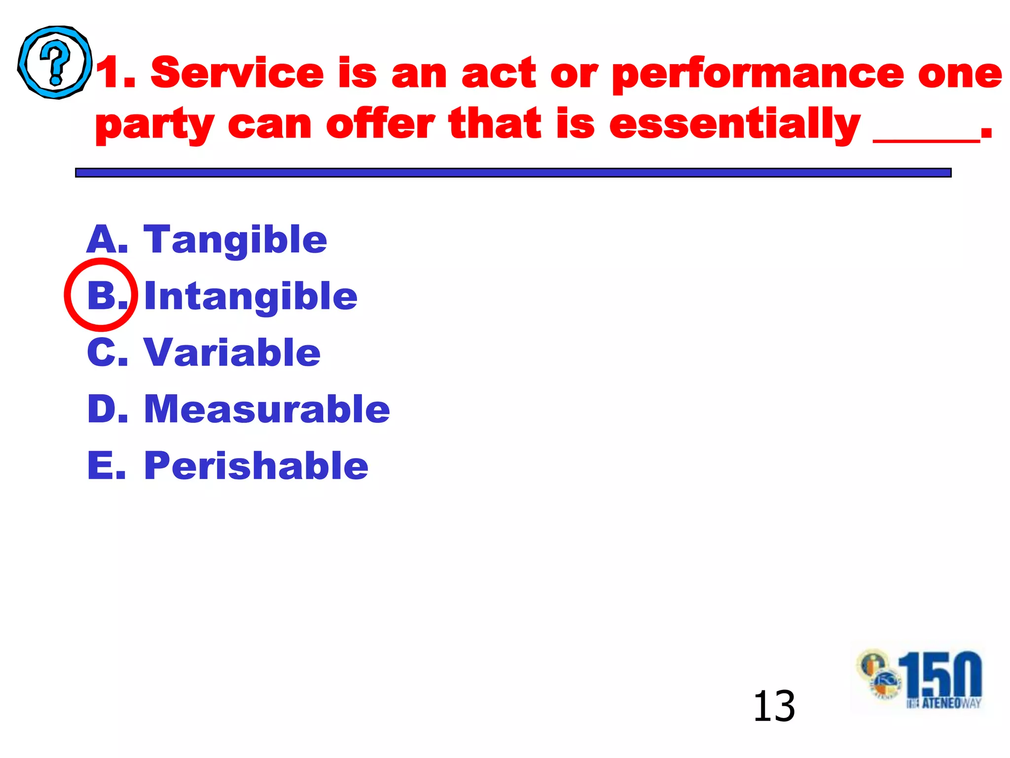 1. Service is an act or performance one party can offer that is essentially _____.TangibleIntangibleVariableMeasurablePerishable13