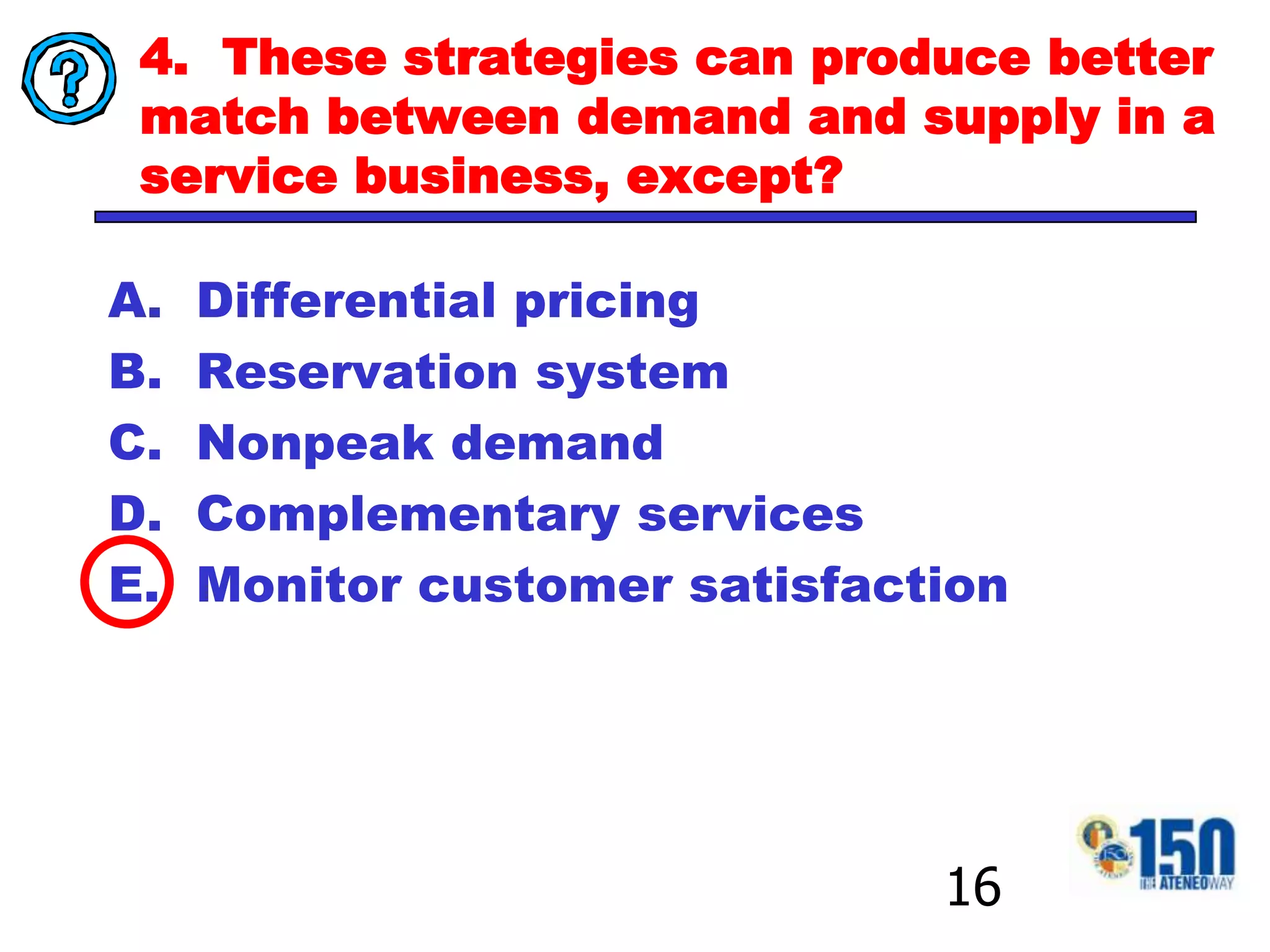 4.  These strategies can produce better match between demand and supply in a service business, except? Differential pricing Reservation system Nonpeak demand Complementary services Monitor customer satisfaction16