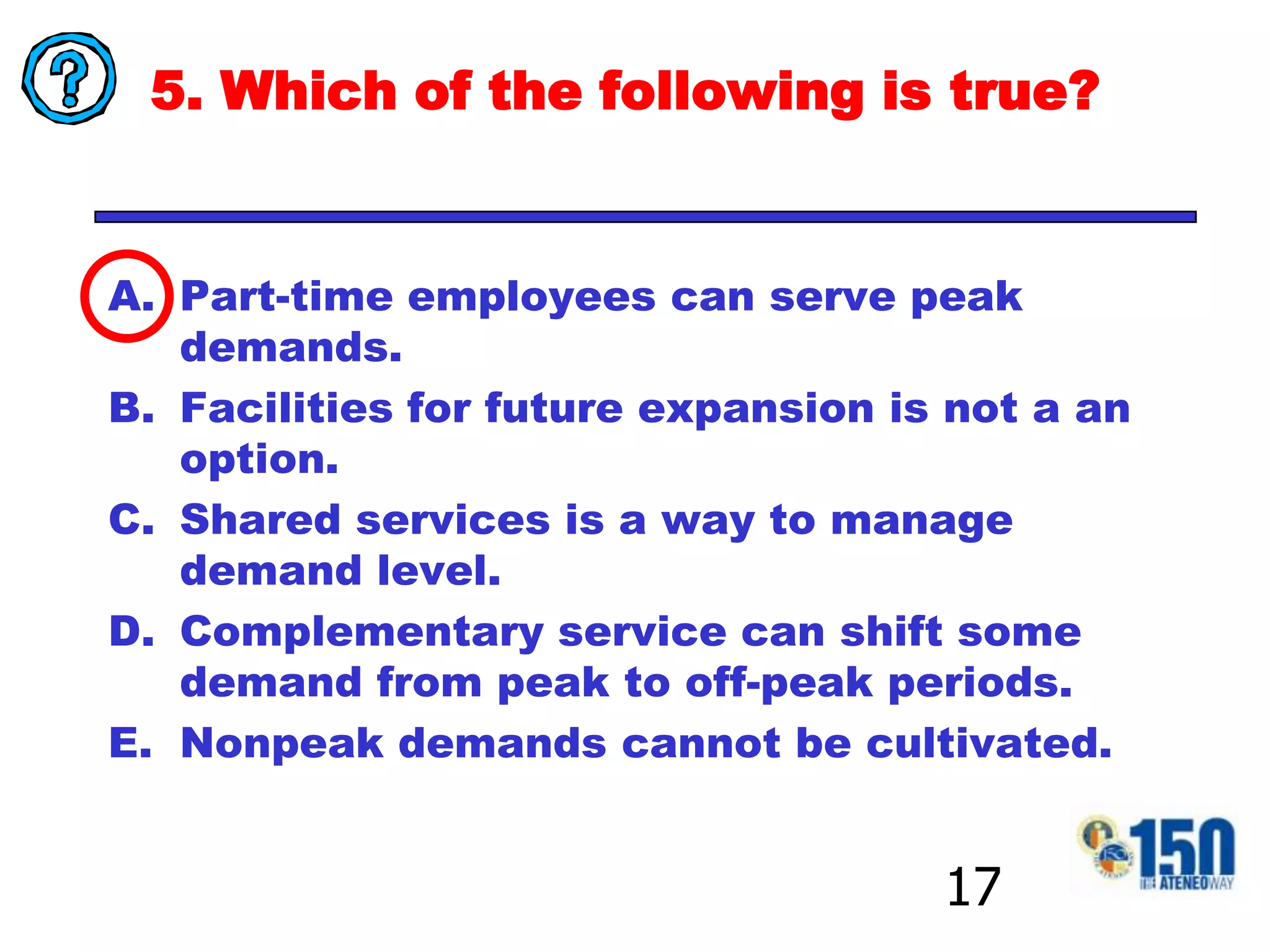 5. Which of the following is true?Part-time employees can serve peak demands.Facilities for future expansion is not a an option.Shared services is a way to manage demand level.Complementary service can shift some demand from peak to off-peak periods.Nonpeak demands cannot be cultivated.17