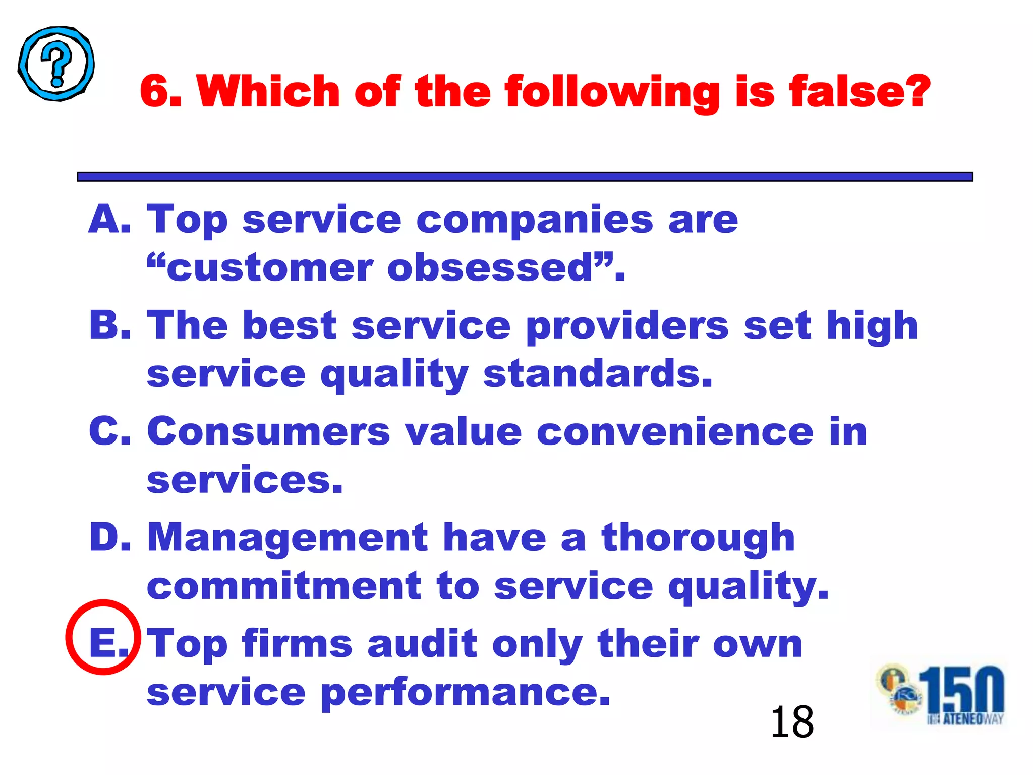 6. Which of the following is false?Top service companies are “customer obsessed”.The best service providers set high service quality standards.Consumers value convenience in services.Management have a thorough commitment to service quality.Top firms audit only their own service performance. 18