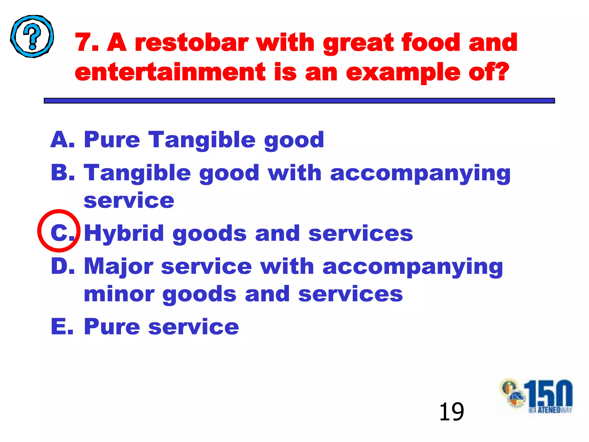 7. A restobar with great food and entertainment is an example of?Pure Tangible goodTangible good with accompanying serviceHybrid goods and servicesMajor service with accompanying minor goods and servicesPure service19
