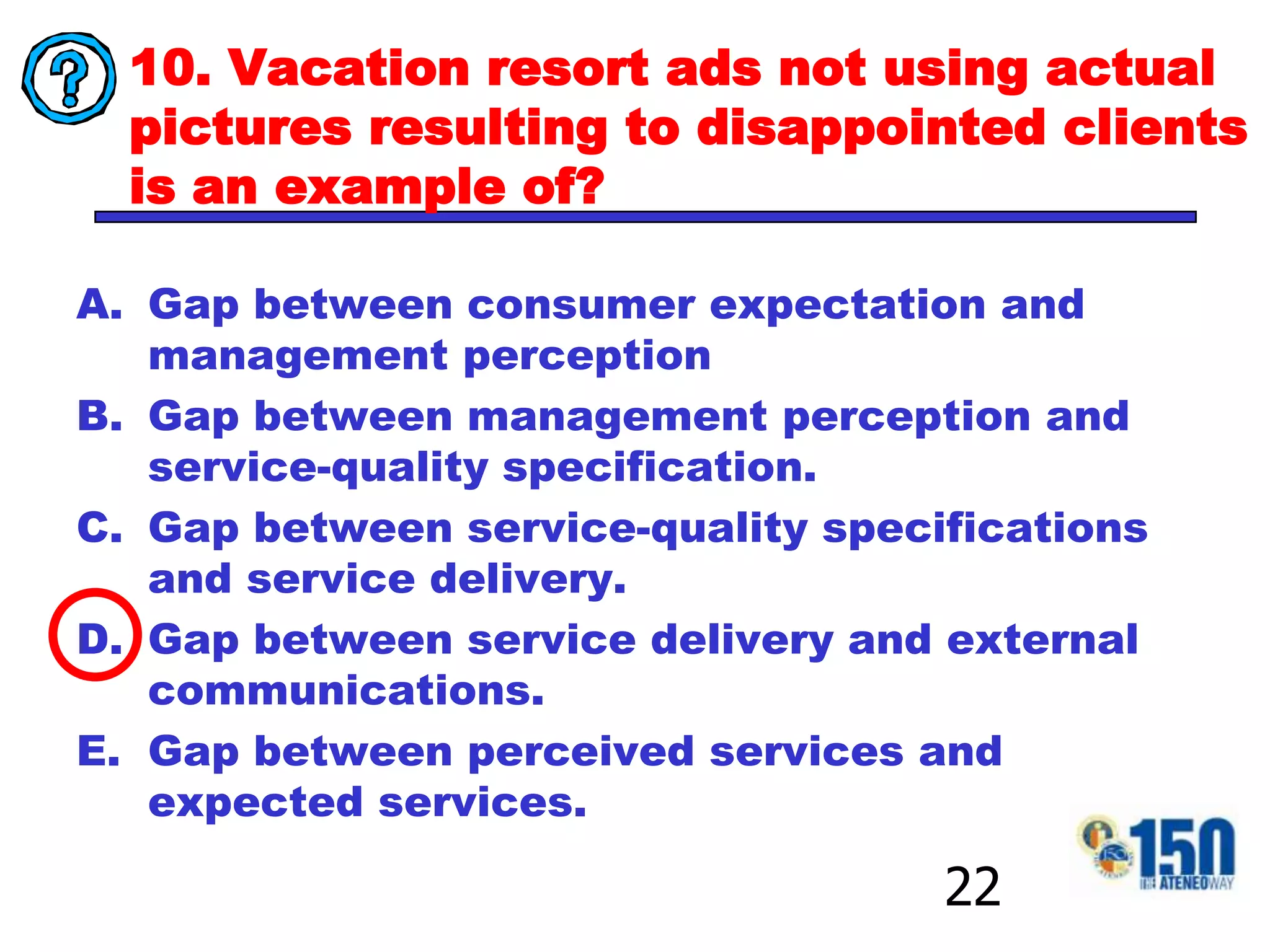 10. Vacation resort ads not using actual pictures resulting to disappointed clients is an example of?Gap between consumer expectation and management perceptionGap between management perception and service-quality specification.Gap between service-quality specifications and service delivery.Gap between service delivery and external communications.Gap between perceived services and expected services.22