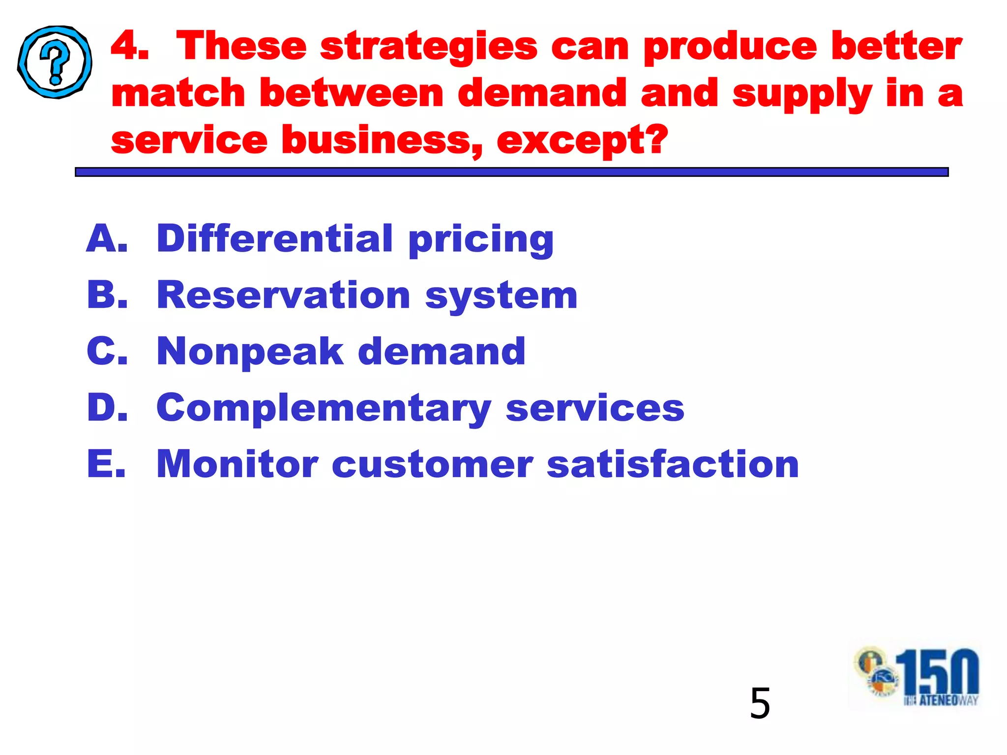 4.  These strategies can produce better match between demand and supply in a service business, except? Differential pricing Reservation system Nonpeak demand Complementary services Monitor customer satisfaction5