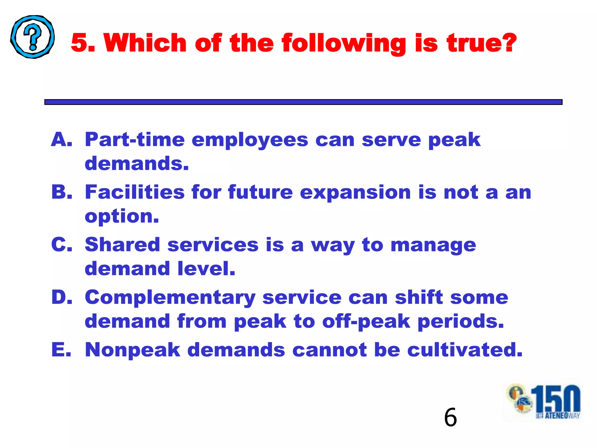 5. Which of the following is true?Part-time employees can serve peak demands.Facilities for future expansion is not a an option.Shared services is a way to manage demand level.Complementary service can shift some demand from peak to off-peak periods.Nonpeak demands cannot be cultivated.6