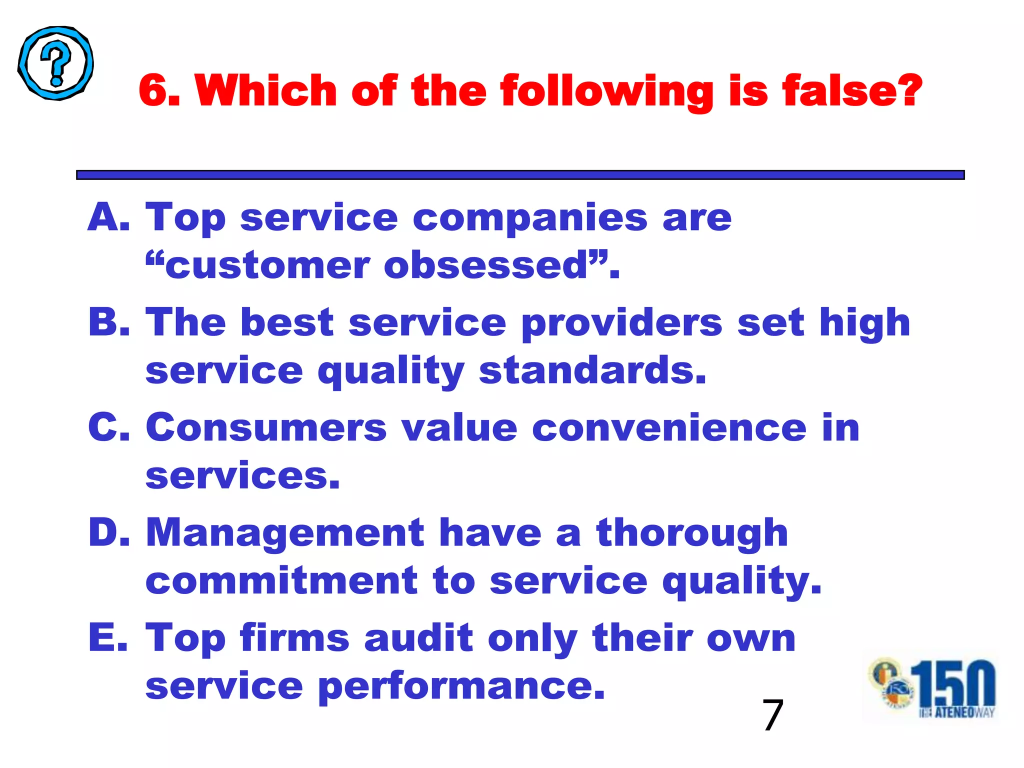 6. Which of the following is false?Top service companies are “customer obsessed”.The best service providers set high service quality standards.Consumers value convenience in services.Management have a thorough commitment to service quality.Top firms audit only their own service performance. 7