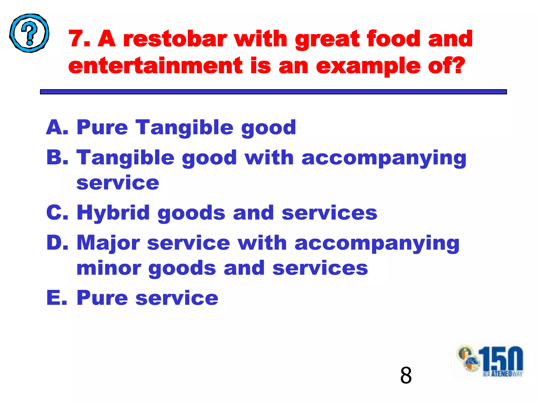 7. A restobar with great food and entertainment is an example of?Pure Tangible goodTangible good with accompanying serviceHybrid goods and servicesMajor service with accompanying minor goods and servicesPure service8