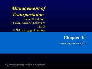 Management of
Transportation
Seventh Edition
Coyle, Novack, Gibson &
Bardi
© 2011 Cengage Learning
Chapter 13
Shipper Strategies
© 2011 Cengage Learning. All Rights Reserved. May not be scanned, copied
or duplicated, or posted to a publicly accessible website, in whole or in part.
 