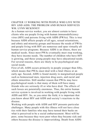 CHAPTER 13 WORKING WITH PEOPLE WHO LIVE WITH
HIV AND AIDS: THE PROBLEM AND HUMAN SERVICES
WM. LYNN MCKINNEY
As a human service worker, you are almost certain to have
clients who are people living with human immunodeficiency
virus (HIV) and persons living with AIDS (PWAs). This is true
because AIDS affects people of all ages, sexual orientations,
and ethnic and minority groups and because the needs of PWAs
and people living with HIV are numerous and span virtually all
human service programs. Because AIDS is an illness, there are
medical needs. Since most PWAs eventually must stop working,
they have income needs. The number of children who have HIV
is growing, and these young people may have educational needs.
For several reasons, there are likely to be psychological and
social needs.
First of all, AIDS occurs primarily in people younger than fifty,
which means that PWAs must deal with a fatal illness at an
early age. Second, AIDS is found mainly in marginalized people
such as homosexual men, injection drug users, and racial and
ethnic minorities. Still another reason that PWAs may have
psychological needs is that many of them will have many
friends who are seriously ill or who have died. The effects of
such losses are potentially enormous. Thus, the entire human
service system is involved in working with people living with
AIDS and HIV. So, as you enter the field, it is important that
you know about HIV and AIDS and society’s reactions to the
disease.
Working with people with AIDS and HIV presents particular
challenges. Many people with this illness will not have close
ties with their families who may have turned their backs on
what is perceived to be a social embarrassment. Most will be
poor, some because they were poor when they became sick and
others because the disease is impoverishing. Death from AIDS-
 