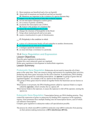 C. Most mutations are beneficial and a few are harmful.
D. About half of mutations are beneficial and half are harmful.
   15. Mutations are important to the evolution of a species because they
A. happen over the long period of time that evolution requires.
B. cut out and replace damaged or useless genes.
C. are a source of genetic variability.
D. accelerate the transcription rate of DNA.
   16. Cancer is the product of a mutation that
A. causes the uncontrolled growth of cells.
B. changes the structure of hemoglobin in the blood.
C. brings about stunted growth and severe pain.
D. causes a translocation in a pair of chromosomes.

     17. Polyploidy is the condition in which

A.   a piece of a chromosome breaks off and reattaches to another chromosome.
B.   an organism has an extra set of chromosomes.
C.   a mutagen speeds the mutation rate.
D.   an insect develops a resistance to a pesticide.

13.4 Gene Regulation and Expression
Lesson Objectives
Describe gene regulation in prokaryotes.
Explain how most eukaryotic genes are regulated.
Relate gene regulation to development in multicellular organisms.
Lesson Summary

Prokaryotic Gene Regulation Prokaryotes do not need to transcribe all of their
genes at the same time. They can conserve energy and resources by regulating their activities,
producing only those genes necessary for the cell to function. In prokaryotes, DNA-binding
proteins regulate genes by controlling transcription. An operon is a group of genes that are
regulated together. An example is the lac operon in the bacterium E. coli:
This group of three genes must be turned on together before the bacterium can use lactose as
    food.
When lactose is not present, the DNA-binding protein called lac repressor binds to a region
    called the operator, which switches the lac operon off.
When lactose binds to the repressor, it causes the repressor to fall off the operator, turning the
    operon on.

Eukaryotic Gene Regulation Transcription factors are DNA-binding proteins. They
control the expression of genes in eukaryotes by binding DNA sequences in the regulatory
regions. Gene promoters have multiple binding sites for transcription factors, each of which
can influence transcription.
Complex gene regulation in eukaryotes makes cell specialization possible.

The process by which microRNA (miRNA) molecules stop mRNA molecules from passing
   on their protein-making instructions is RNA interference (RNAi).
 