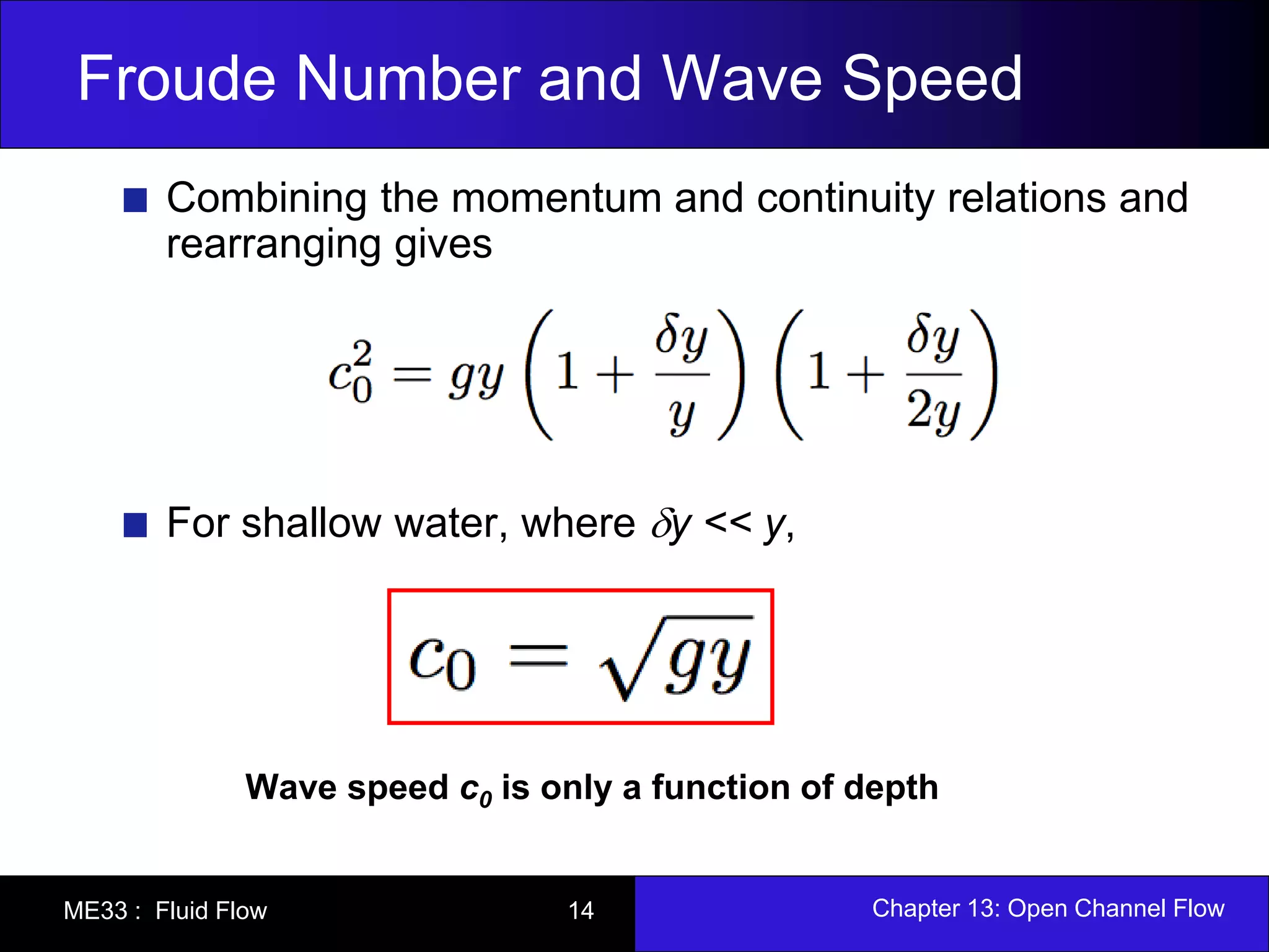 Froude Number and Wave Speed 
Combining the momentum and continuity relations and 
rearranging gives 
For shallow water, where y << y, 
Wave speed c0 is only a function of depth 
ME33 : Fluid Flow 14 Chapter 13: Open Channel Flow 
 