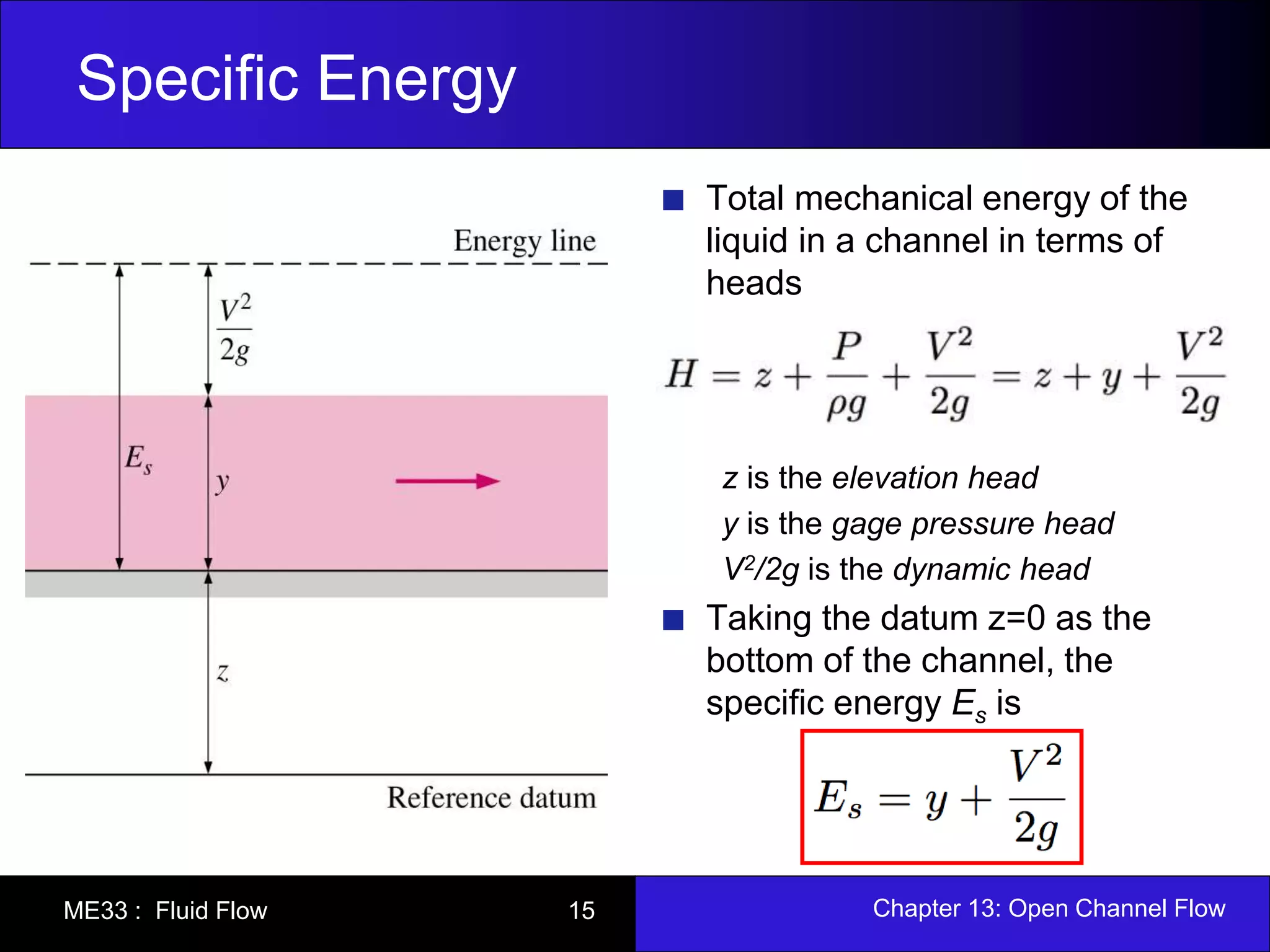 Specific Energy 
Total mechanical energy of the 
liquid in a channel in terms of 
heads 
z is the elevation head 
y is the gage pressure head 
V2/2g is the dynamic head 
Taking the datum z=0 as the 
bottom of the channel, the 
specific energy Es is 
ME33 : Fluid Flow 15 Chapter 13: Open Channel Flow 
 