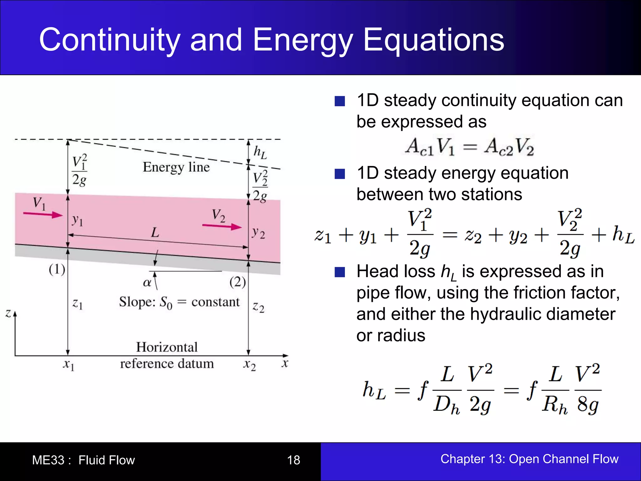 Continuity and Energy Equations 
1D steady continuity equation can 
be expressed as 
1D steady energy equation 
between two stations 
Head loss hL is expressed as in 
pipe flow, using the friction factor, 
and either the hydraulic diameter 
or radius 
ME33 : Fluid Flow 18 Chapter 13: Open Channel Flow 
 