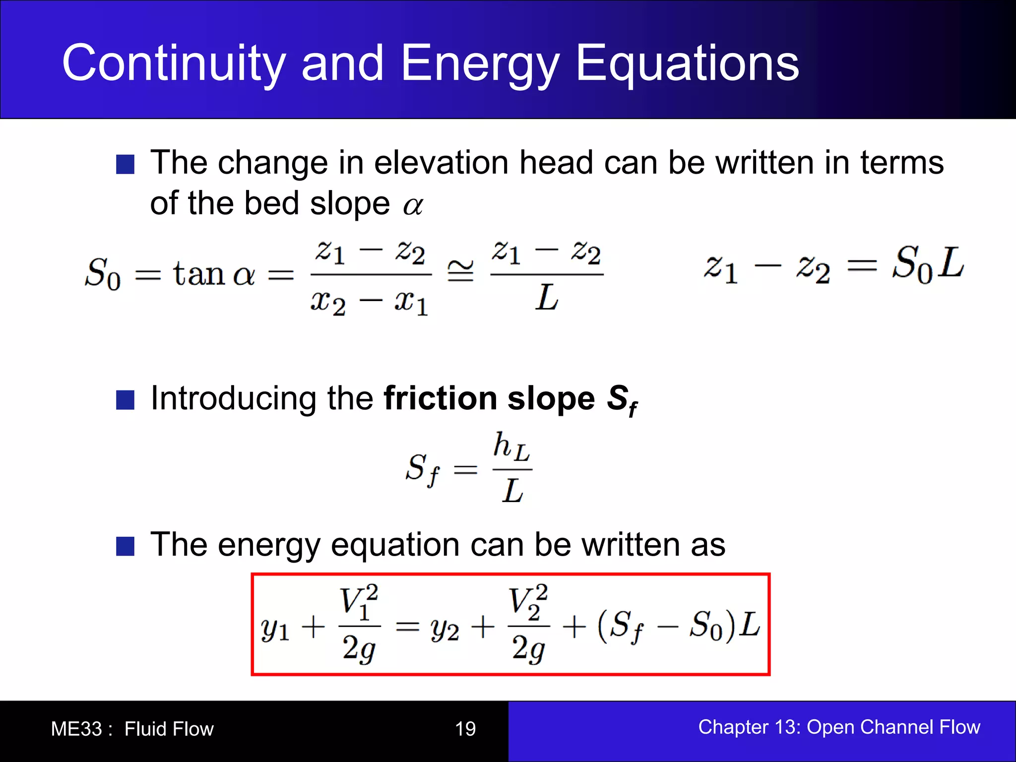 Continuity and Energy Equations 
The change in elevation head can be written in terms 
of the bed slope  
Introducing the friction slope Sf 
The energy equation can be written as 
ME33 : Fluid Flow 19 Chapter 13: Open Channel Flow 
 