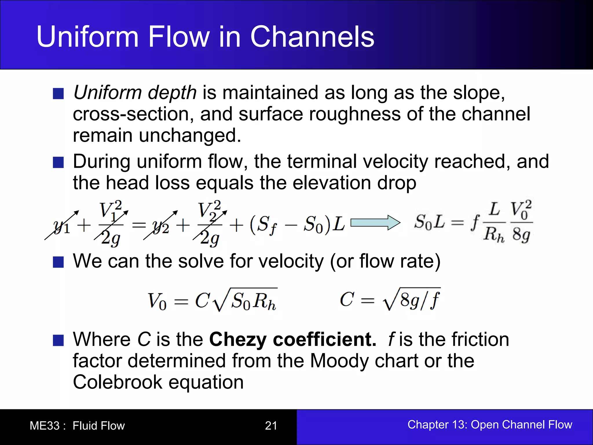 Uniform Flow in Channels 
Uniform depth is maintained as long as the slope, 
cross-section, and surface roughness of the channel 
remain unchanged. 
During uniform flow, the terminal velocity reached, and 
the head loss equals the elevation drop 
We can the solve for velocity (or flow rate) 
Where C is the Chezy coefficient. f is the friction 
factor determined from the Moody chart or the 
Colebrook equation 
ME33 : Fluid Flow 21 Chapter 13: Open Channel Flow 
 