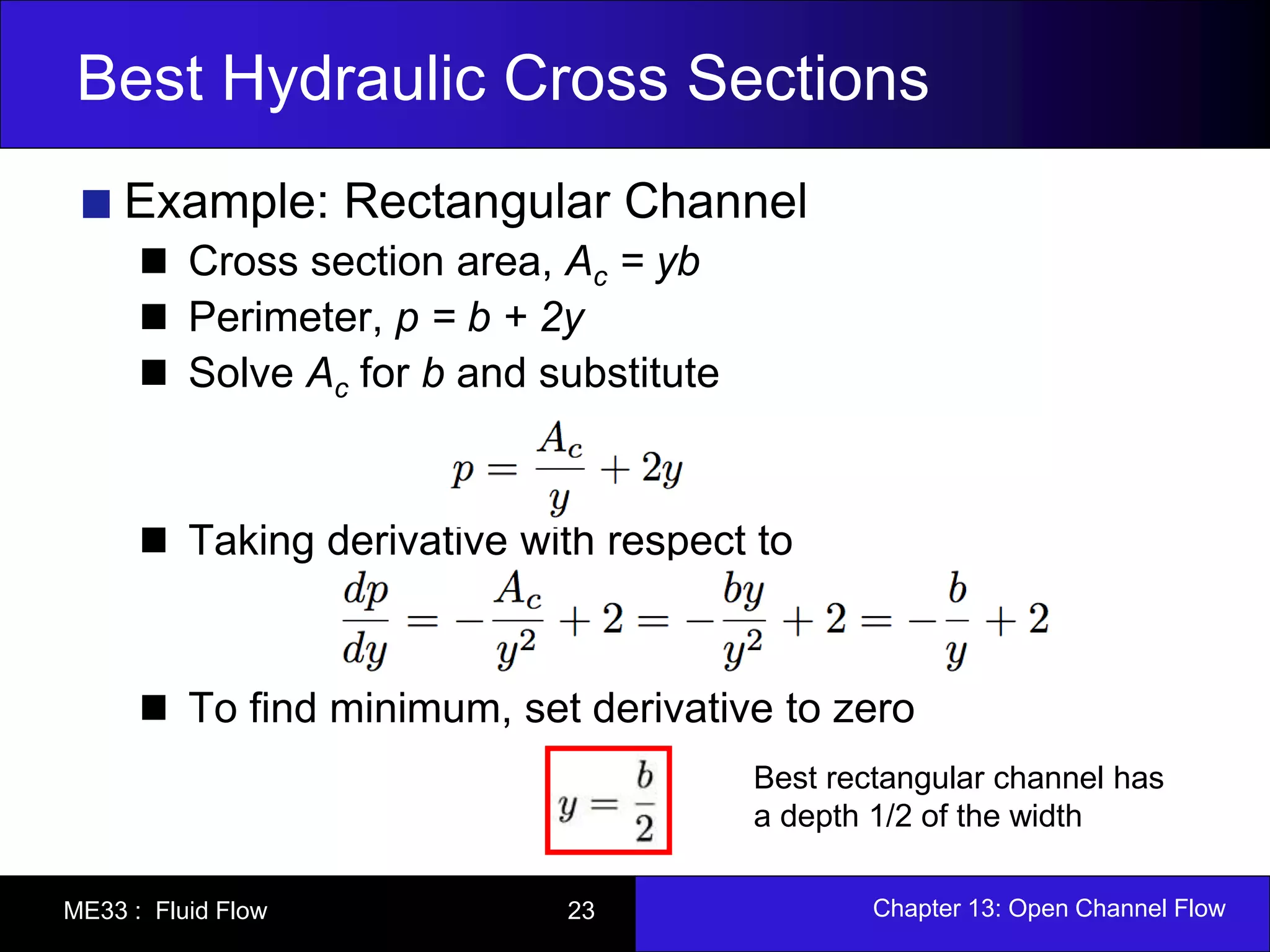 Best Hydraulic Cross Sections 
Example: Rectangular Channel 
Cross section area, Ac = yb 
Perimeter, p = b + 2y 
Solve Ac for b and substitute 
Taking derivative with respect to 
To find minimum, set derivative to zero 
Best rectangular channel has 
a depth 1/2 of the width 
ME33 : Fluid Flow 23 Chapter 13: Open Channel Flow 
 