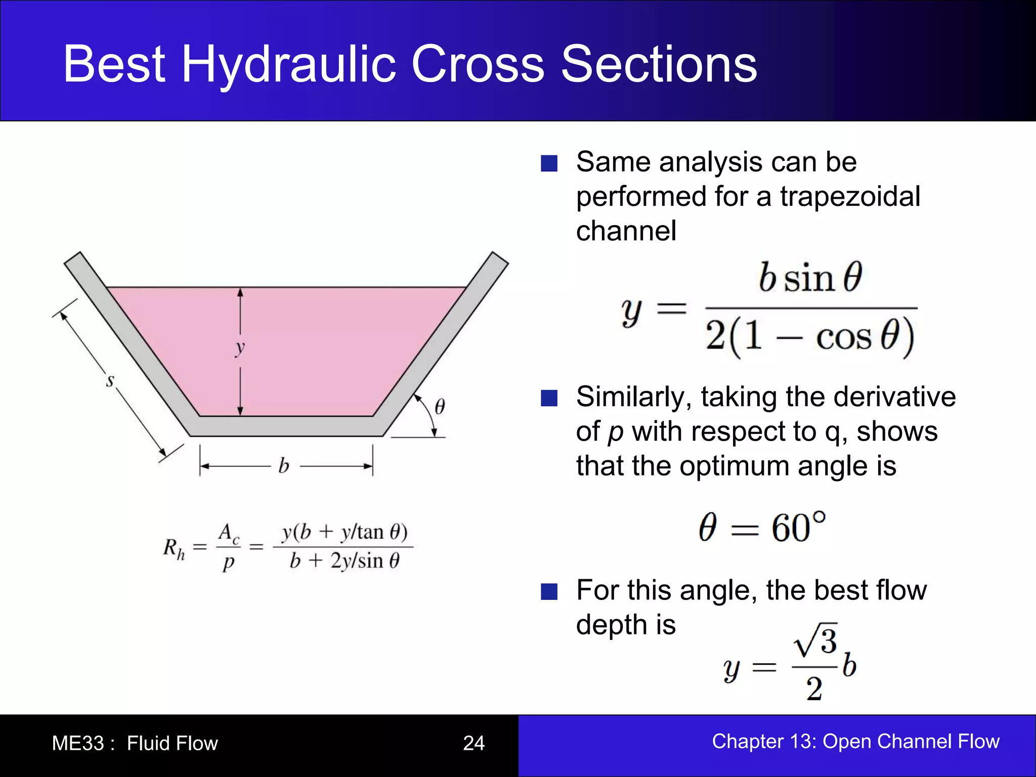 Best Hydraulic Cross Sections 
Same analysis can be 
performed for a trapezoidal 
channel 
Similarly, taking the derivative 
of p with respect to q, shows 
that the optimum angle is 
For this angle, the best flow 
depth is 
ME33 : Fluid Flow 24 Chapter 13: Open Channel Flow 
 