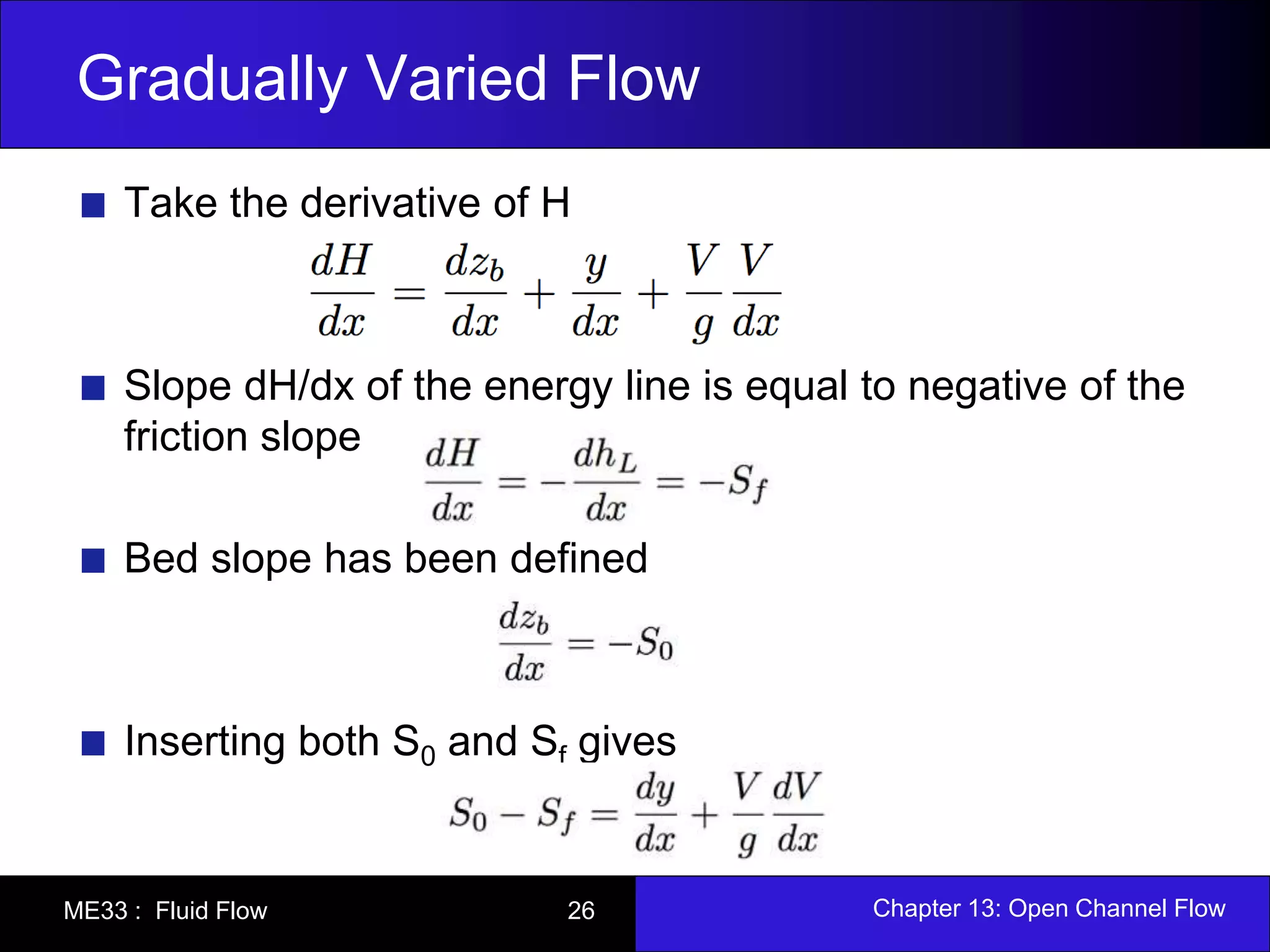 Gradually Varied Flow 
Take the derivative of H 
Slope dH/dx of the energy line is equal to negative of the 
friction slope 
Bed slope has been defined 
Inserting both S0 and Sf gives 
ME33 : Fluid Flow 26 Chapter 13: Open Channel Flow 
 