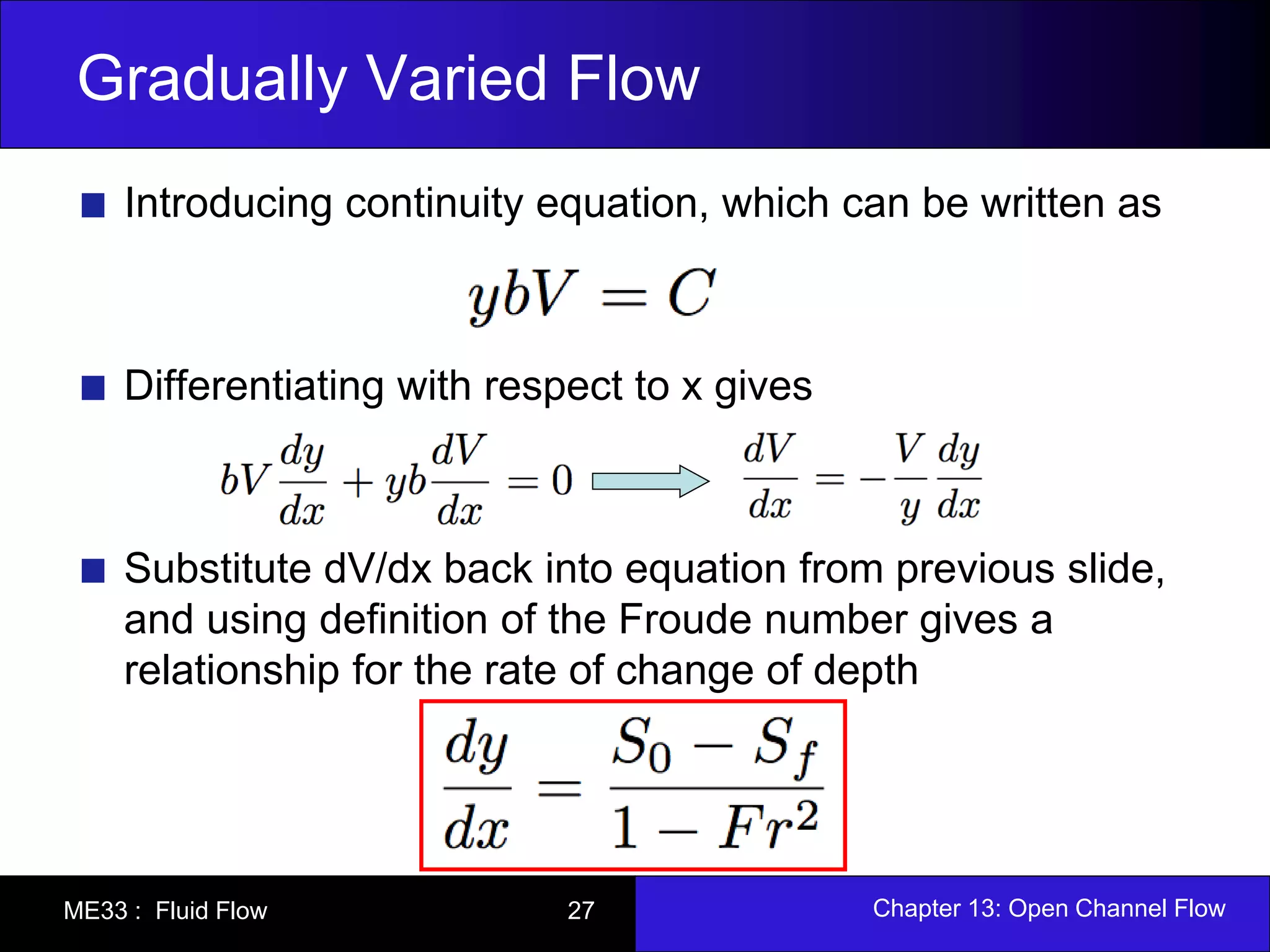 Gradually Varied Flow 
Introducing continuity equation, which can be written as 
Differentiating with respect to x gives 
Substitute dV/dx back into equation from previous slide, 
and using definition of the Froude number gives a 
relationship for the rate of change of depth 
ME33 : Fluid Flow 27 Chapter 13: Open Channel Flow 
 