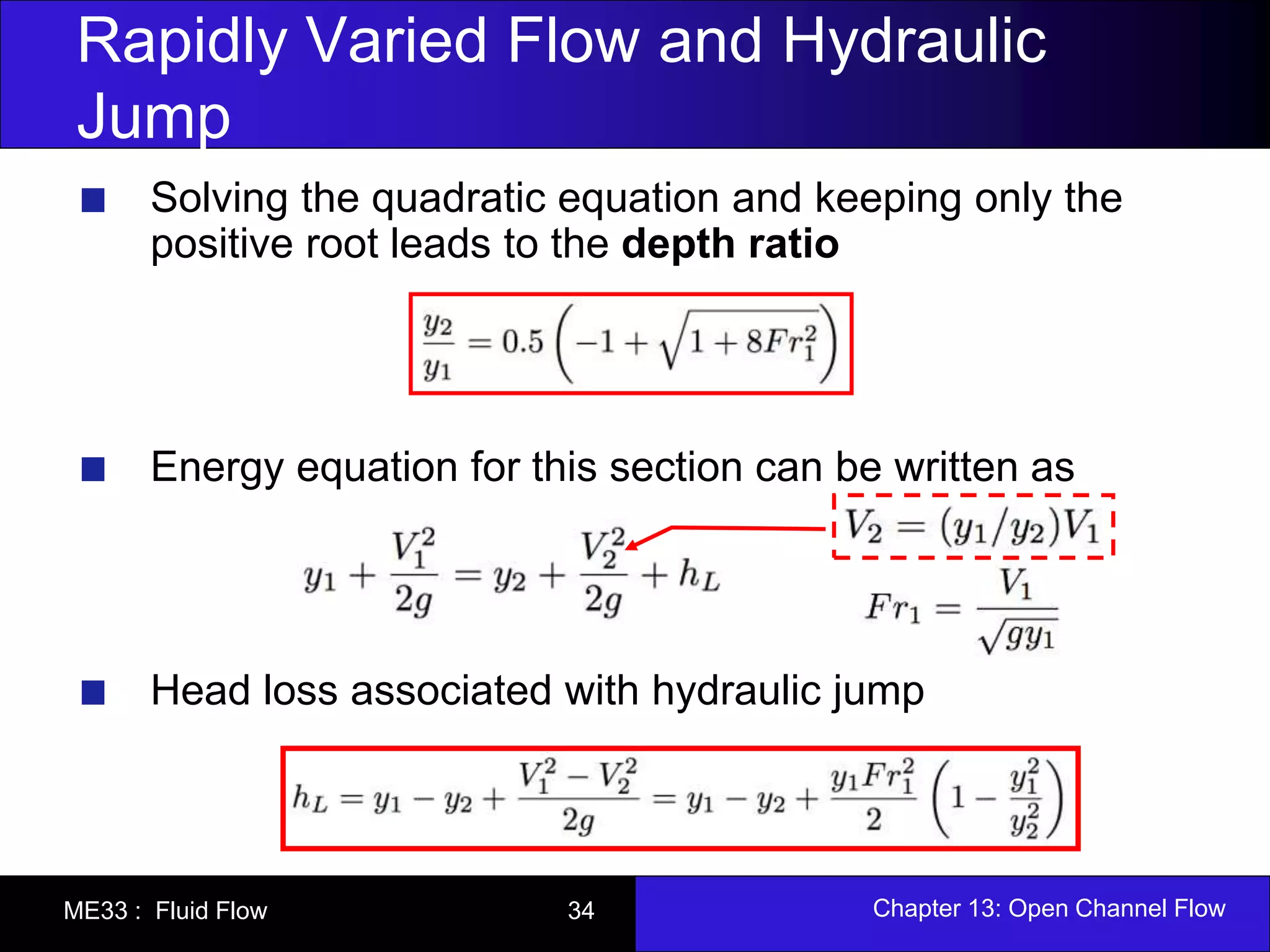 Rapidly Varied Flow and Hydraulic 
Jump 
Solving the quadratic equation and keeping only the 
positive root leads to the depth ratio 
Energy equation for this section can be written as 
Head loss associated with hydraulic jump 
ME33 : Fluid Flow 34 Chapter 13: Open Channel Flow 
 