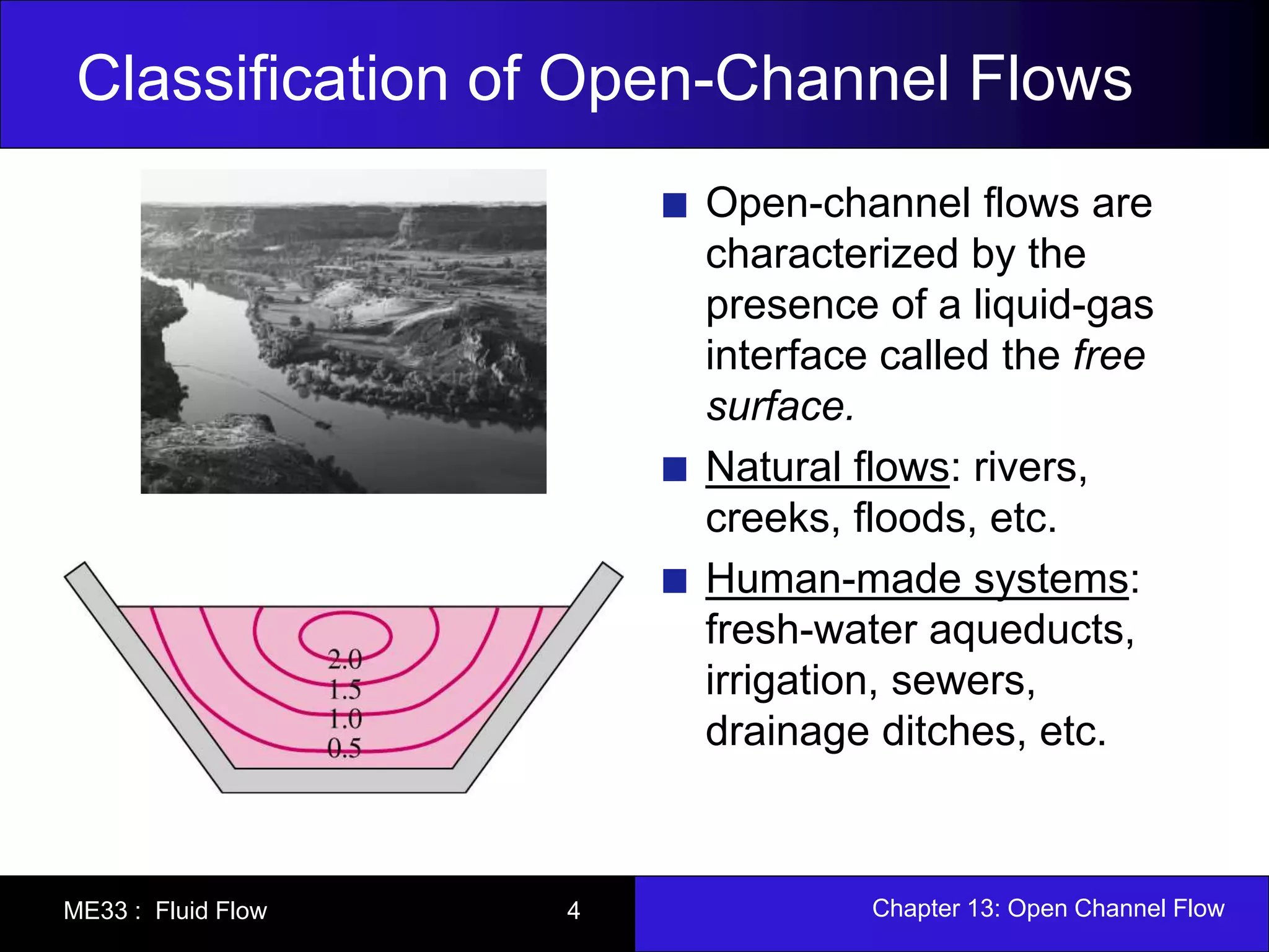Classification of Open-Channel Flows 
Open-channel flows are 
characterized by the 
presence of a liquid-gas 
interface called the free 
surface. 
Natural flows: rivers, 
creeks, floods, etc. 
Human-made systems: 
fresh-water aqueducts, 
irrigation, sewers, 
drainage ditches, etc. 
ME33 : Fluid Flow 4 Chapter 13: Open Channel Flow 
 