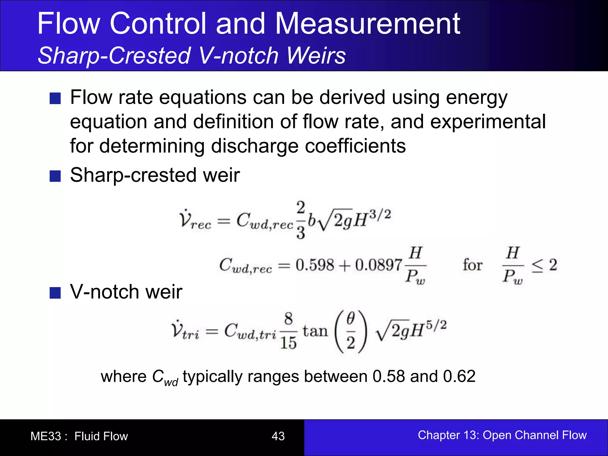 Flow Control and Measurement 
Sharp-Crested V-notch Weirs 
Flow rate equations can be derived using energy 
equation and definition of flow rate, and experimental 
for determining discharge coefficients 
Sharp-crested weir 
V-notch weir 
where Cwd typically ranges between 0.58 and 0.62 
ME33 : Fluid Flow 43 Chapter 13: Open Channel Flow 
