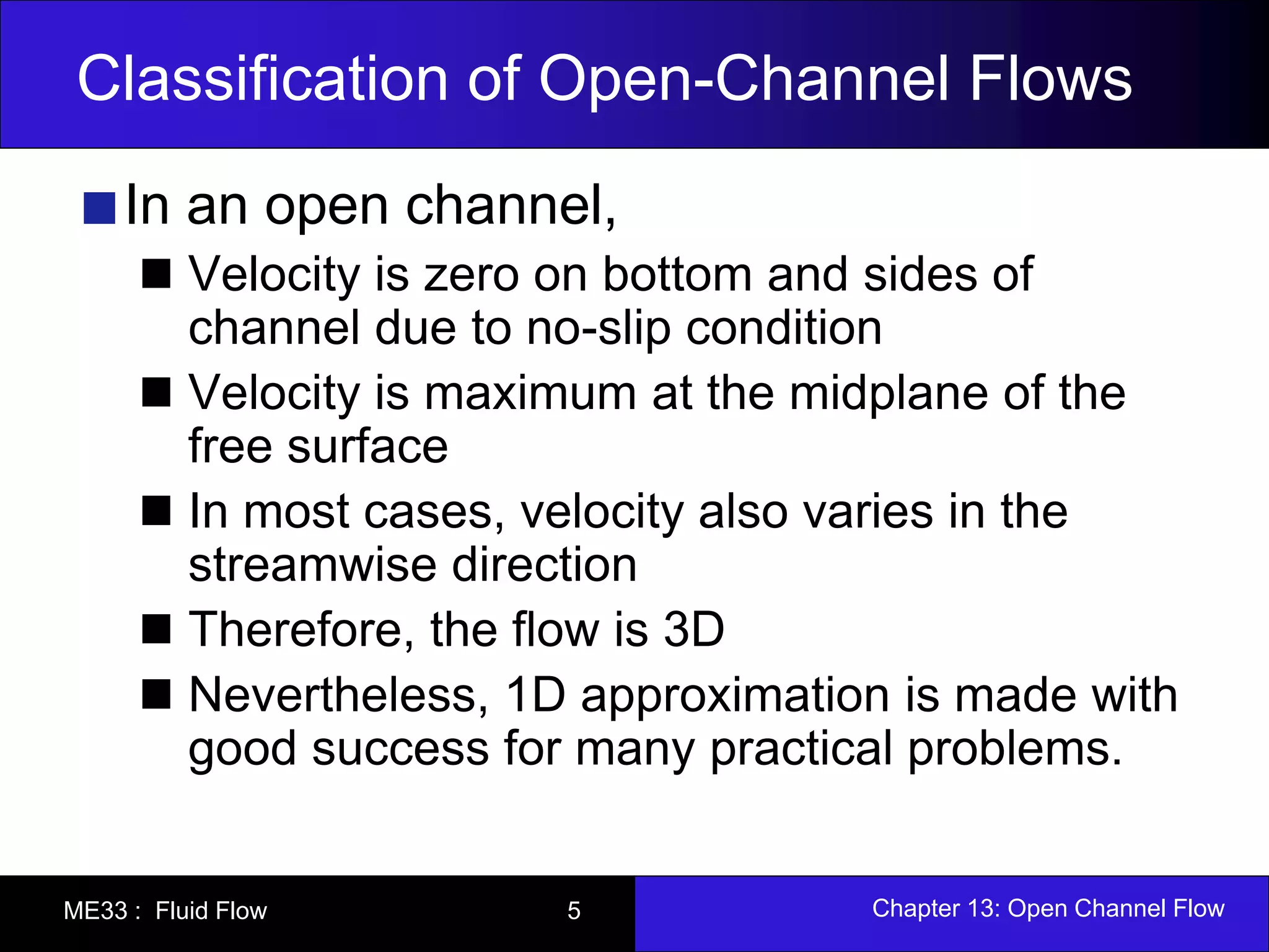 Classification of Open-Channel Flows 
In an open channel, 
Velocity is zero on bottom and sides of 
channel due to no-slip condition 
Velocity is maximum at the midplane of the 
free surface 
In most cases, velocity also varies in the 
streamwise direction 
Therefore, the flow is 3D 
Nevertheless, 1D approximation is made with 
good success for many practical problems. 
ME33 : Fluid Flow 5 Chapter 13: Open Channel Flow 
 
