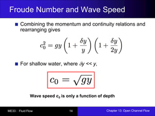 Froude Number and Wave Speed 
Combining the momentum and continuity relations and 
rearranging gives 
For shallow water, where y << y, 
Wave speed c0 is only a function of depth 
ME33 : Fluid Flow 14 Chapter 13: Open Channel Flow 
 