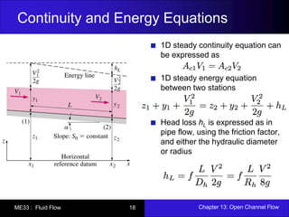 Continuity and Energy Equations 
1D steady continuity equation can 
be expressed as 
1D steady energy equation 
between two stations 
Head loss hL is expressed as in 
pipe flow, using the friction factor, 
and either the hydraulic diameter 
or radius 
ME33 : Fluid Flow 18 Chapter 13: Open Channel Flow 
 