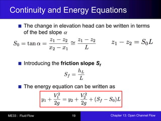 Continuity and Energy Equations 
The change in elevation head can be written in terms 
of the bed slope  
Introducing the friction slope Sf 
The energy equation can be written as 
ME33 : Fluid Flow 19 Chapter 13: Open Channel Flow 
 