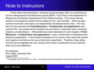 Note to Instructors 
These slides were developed1, during the spring semester 2005, as a teaching aid 
for the undergraduate Fluid Mechanics course (ME33: Fluid Flow) in the Department of 
Mechanical and Nuclear Engineering at Penn State University. This course had two 
sections, one taught by myself and one taught by Prof. John Cimbala. While we gave 
common homework and exams, we independently developed lecture notes. This was 
also the first semester that Fluid Mechanics: Fundamentals and Applications was 
used at PSU. My section had 93 students and was held in a classroom with a computer, 
projector, and blackboard. While slides have been developed for each chapter of Fluid 
Mechanics: Fundamentals and Applications, I used a combination of blackboard and 
electronic presentation. In the student evaluations of my course, there were both positive 
and negative comments on the use of electronic presentation. Therefore, these slides 
should only be integrated into your lectures with careful consideration of your teaching 
style and course objectives. 
Eric Paterson 
Penn State, University Park 
August 2005 
1 This Chapter was not covered in our class. These slides have been developed at the request of McGraw-Hill 
ME33 : Fluid Flow 2 Chapter 13: Open Channel Flow 
 