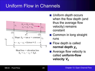 Uniform Flow in Channels 
Uniform depth occurs 
when the flow depth (and 
thus the average flow 
velocity) remains 
constant 
Common in long straight 
runs 
Flow depth is called 
normal depth yn 
Average flow velocity is 
called uniform-flow 
velocity V0 
ME33 : Fluid Flow 20 Chapter 13: Open Channel Flow 
 
